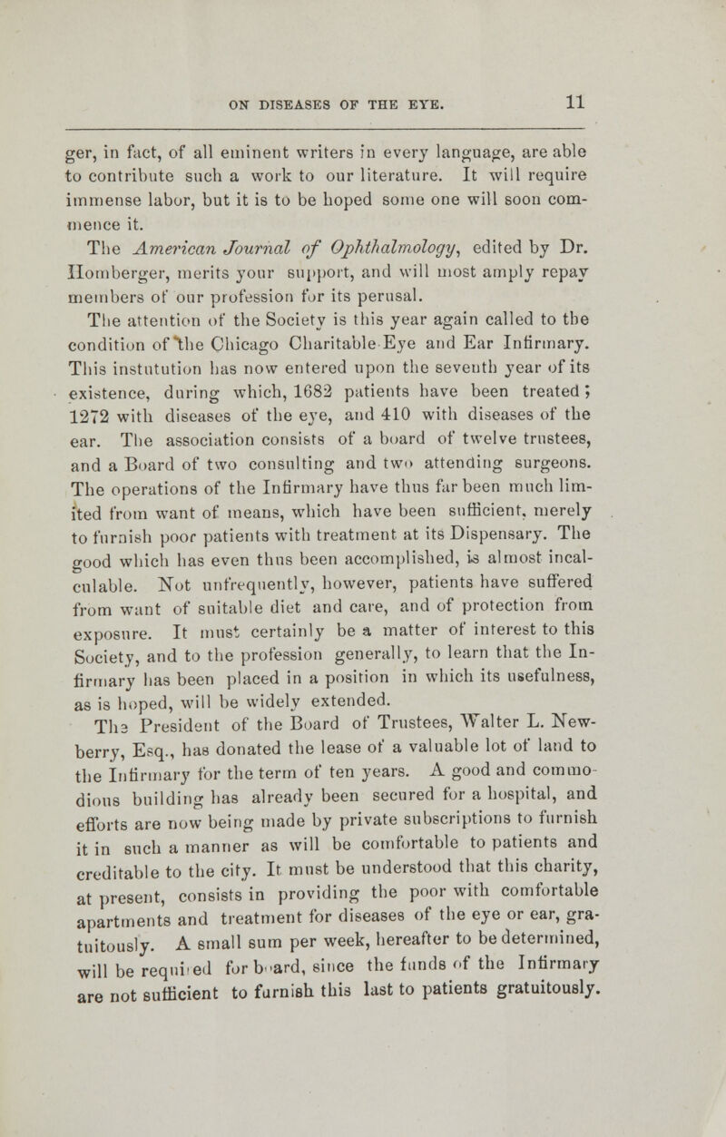 ger, in fact, of all eminent writers in every language, are able to contribute such a work to our literature. It will require immense labor, but it is to be hoped some one will soon com- mence it. The American Journal of Ophthalmology, edited by Dr. Ilomberger, merits your support, and will most amply repay members of our profession for its perusal. The attention of the Society is this year again called to the condition of *lhe Chicago Charitable Eye and Ear Infirmary. This institution has now entered upon the seventh year of its existence, during which, 1682 patients have been treated*, 1272 with diseases of the eye, and 410 with diseases of the ear. The association consists of a board of twelve trustees, and a Board of two consulting and two attending surgeons. The operations of the Infirmary have thus far been much lim- ited from want of means, which have been sufficient, merely to furnish poor patients with treatment, at its Dispensary. The good which has even thus been accomplished, is almost incal- culable. Not unfrequently, however, patients have suffered from want of suitable diet and care, and of protection from exposure. It must certainly be a matter of interest to this Society, and to the profession generally, to learn that the In- firmary has been placed in a position in which its usefulness, as is hoped, will be widely extended. Tli3 President of the Board of Trustees, Walter L. New- berry, Esq., has donated the lease of a valuable lot of land to the Infirmary for the term of ten years. A good and commo- dious building has already been secured for a hospital, and efforts are now being made by private subscriptions to furnish it in such a manner as will be comfortable to patients and creditable to the city. It must be understood that this charity, at present, consists in providing the poor with comfortable apartments and treatment for diseases of the eye or ear, gra- tuitously. A small sum per week, hereafter to be determined, will be required for b-ard, since the funds of the Infirmary are not sufficient to furnish this last to patients gratuitously.