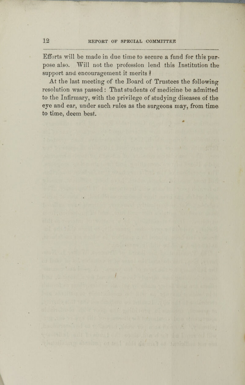 Efforts will be made in due time to secure a fund for this pur- pose also. Will not the profession lend this Institution the support and encouragement it merits ? At the last meeting of the Board of Trustees the following resolution was passed : Thatstudeuts of medicine be admitted to the Infirmary, with the privilege of studying diseases of the eye and ear, under such rules as the surgeons may, from time to time, deem best. <