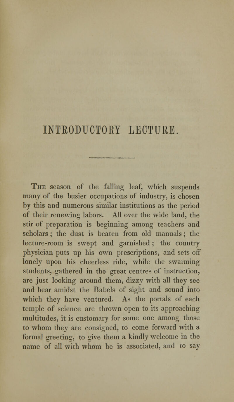 INTRODUCTORY LECTURE. The season of the falling leaf, which suspends many of the busier occupations of industry, is chosen by this and numerous similar institutions as the period of their renewing labors. All over the wide land, the stir of preparation is beginning among teachers and scholars ; the dust is beaten from old manuals; the lecture-room is swept and garnished; the country physician puts up his own prescriptions, and sets off lonely upon his cheerless ride, while the swarming students, gathered in the great centres of instruction, are just looking around them, dizzy with all they see and hear amidst the Babels of sight and sound into which they have ventured. As the portals of each temple of science are thrown open to its approaching multitudes, it is customary for some one among those to whom they are consigned, to come forward with a formal greeting, to give them a kindly welcome in the name of all with whom he is associated, and to say