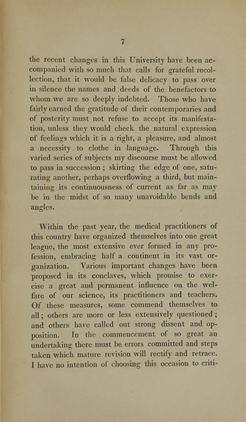 the recent changes in this University have been ac- companied with so much that calls for grateful recol- lection, that it would be false delicacy to pass over in silence the names and deeds of the benefactors to whom we are so deeply indebted. Those who have fairly earned the gratitude of their contemporaries and of posterity must not refuse to accept its manifesta- tion, unless they would check the natural expression of feelings which it is a right, a pleasure, and almost a necessity to clothe in language. Through this varied series of subjects my discourse must be allowed to pass in succession ; skirting the edge of one, satu- rating another, perhaps overflowing a third, but main- taining its continuousness of current as far as may be in the midst of so many unavoidable bends and angles. Within the past year, the medical practitioners of this country have organized themselves into one great league, the most extensive ever formed in any pro- fession, embracing half a continent in its vast or- ganization. Various important changes have been proposed in its conclaves, which promise to exer- cise a great and permanent influence on the wel- fare of our science, its practitioners and teachers. Of these measures, some commend themselves to all; others are more or less extensively questioned ; and others have called out strong dissent and op- position. In the commencement of so great an undertaking there must be errors committed and steps taken which mature revision will rectify and retrace. I have no intention of choosing this occasion to criti-