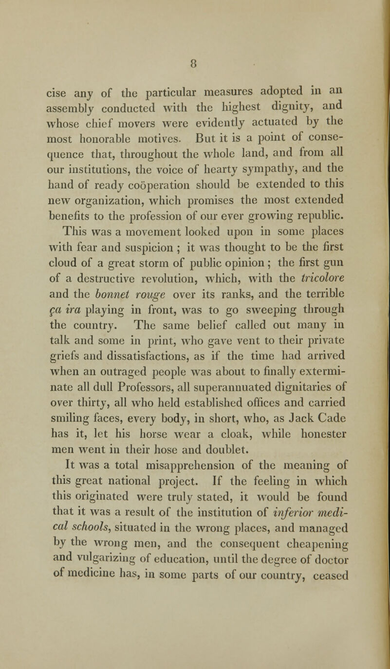 cise any of the particular measures adopted in an assembly conducted with the highest dignity, and whose chief movers were evidently actuated by the most honorable motives. But it is a point of conse- quence that, throughout the whole land, and from all our institutions, the voice of hearty sympathy, and the hand of ready cooperation should be extended to this new organization, which promises the most extended benefits to the profession of our ever growing republic. This was a movement looked upon in some places with fear and suspicion ; it was thought to be the first cloud of a great storm of public opinion ; the first gun of a destructive revolution, which, with the tricolore and the bonnet rouge over its ranks, and the terrible ca ira playing in front, was to go sweeping through the country. The same belief called out many in talk and some in print, who gave vent to their private griefs and dissatisfactions, as if the time had arrived when an outraged people was about to finally extermi- nate all dull Professors, all superannuated dignitaries of over thirty, all who held established offices and carried smiling faces, every body, in short, who, as Jack Cade has it, let his horse wear a cloak, while honester men went in their hose and doublet. It was a total misapprehension of the meaning of this great national project. If the feeling in which this originated were truly stated, it would be found that it was a result of the institution of inferior medi- cal schools, situated in the wrong places, and managed by the wrong men, and the consequent cheapening and vulgarizing of education, until the degree of doctor of medicine has, in some parts of our country, ceased