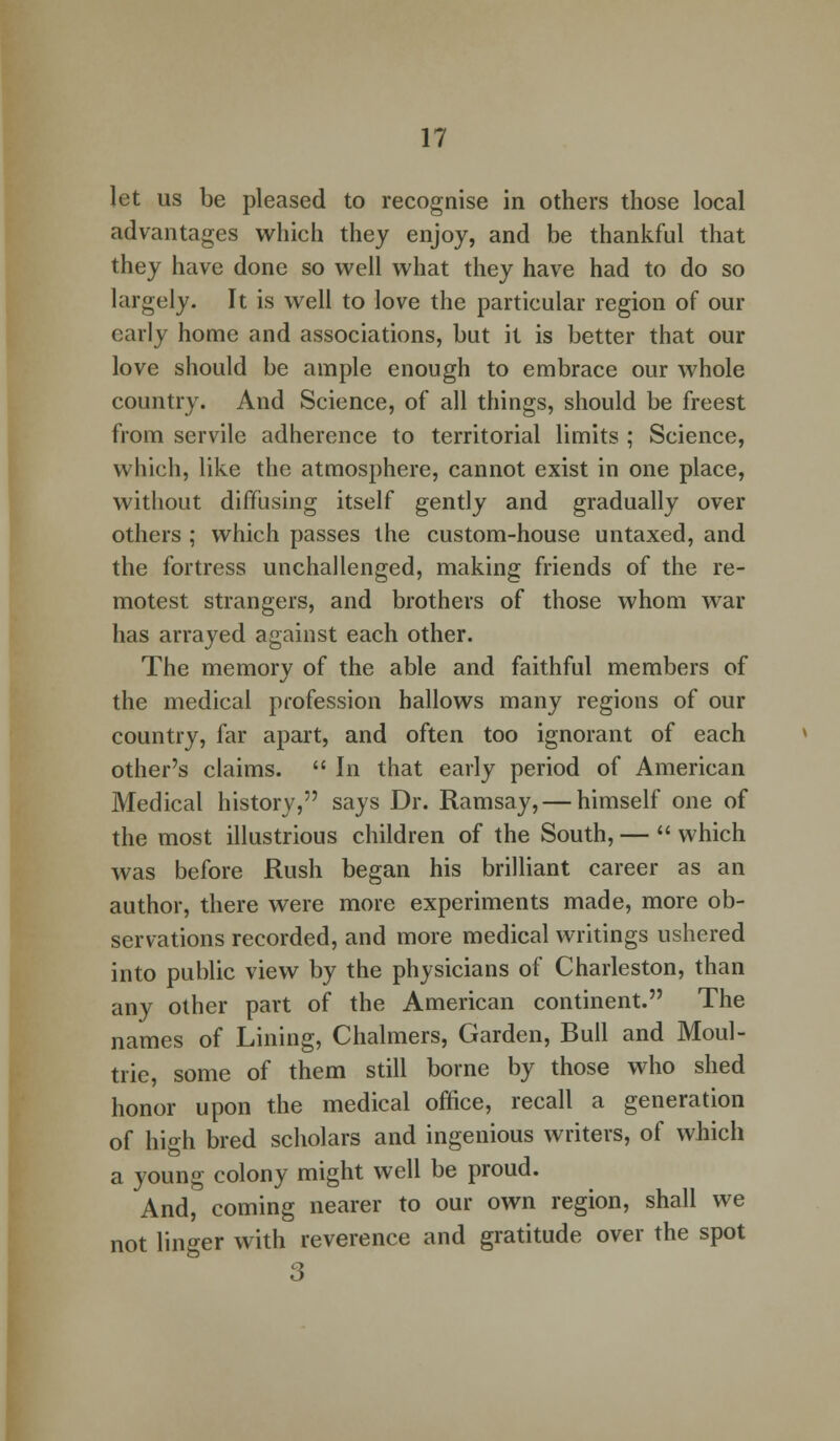 let us be pleased to recognise in others those local advantages which they enjoy, and be thankful that they have done so well what they have had to do so largely. It is well to love the particular region of our early home and associations, but it is better that our love should be ample enough to embrace our whole country. And Science, of all things, should be freest from servile adherence to territorial limits ; Science, which, like the atmosphere, cannot exist in one place, without diffusing itself gently and gradually over others ; which passes the custom-house untaxed, and the fortress unchallenged, making friends of the re- motest strangers, and brothers of those whom war has arrayed against each other. The memory of the able and faithful members of the medical profession hallows many regions of our country, far apart, and often too ignorant of each other's claims.  In that early period of American Medical history, says Dr. Ramsay, — himself one of the most illustrious children of the South, —  which was before Rush began his brilliant career as an author, there were more experiments made, more ob- servations recorded, and more medical writings ushered into public view by the physicians of Charleston, than any other part of the American continent. The names of Lining, Chalmers, Garden, Bull and Moul- trie, some of them still borne by those who shed honor upon the medical office, recall a generation of high bred scholars and ingenious writers, of which a young colony might well be proud. And, coming nearer to our own region, shall we not linger with reverence and gratitude over the spot 3