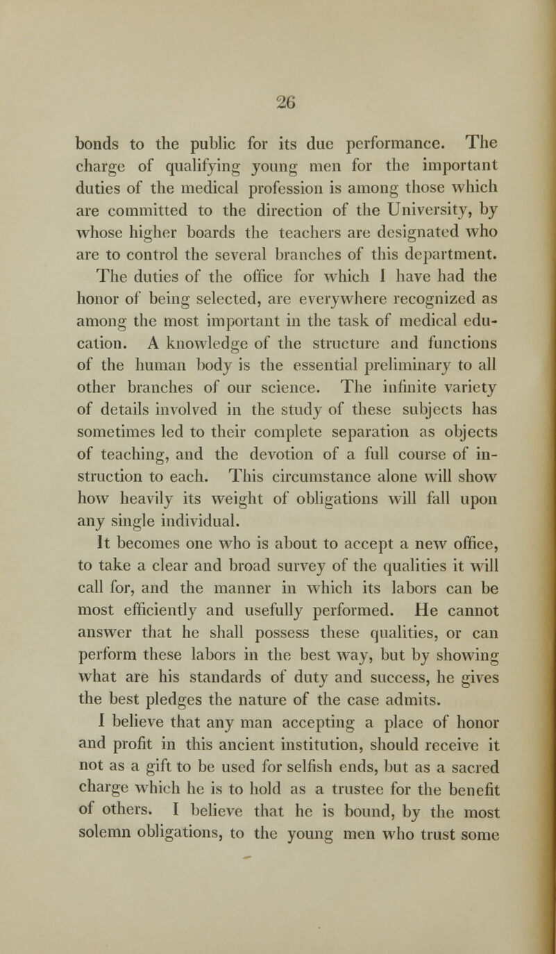 bonds to the public for its due performance. The charge of qualifying young men for the important duties of the medical profession is among those which are committed to the direction of the University, by whose higher boards the teachers are designated who are to control the several branches of this department. The duties of the office for which I have had the honor of being selected, are everywhere recognized as among the most important in the task of medical edu- cation. A knowledge of the structure and functions of the human body is the essential preliminary to all other branches of our science. The infinite variety of details involved in the study of these subjects has sometimes led to their complete separation as objects of teaching, and the devotion of a full course of in- struction to each. This circumstance alone will show how heavily its weight of obligations will fall upon any single individual. It becomes one who is about to accept a new office, to take a clear and broad survey of the qualities it will call for, and the manner in which its labors can be most efficiently and usefully performed. He cannot answer that he shall possess these qualities, or can perform these labors in the best way, but by showing what are his standards of duty and success, he gives the best pledges the nature of the case admits. 1 believe that any man accepting a place of honor and profit in this ancient institution, should receive it not as a gift to be used for selfish ends, but as a sacred charge which he is to hold as a trustee for the benefit of others. I believe that he is bound, by the most solemn obligations, to the young men who trust some