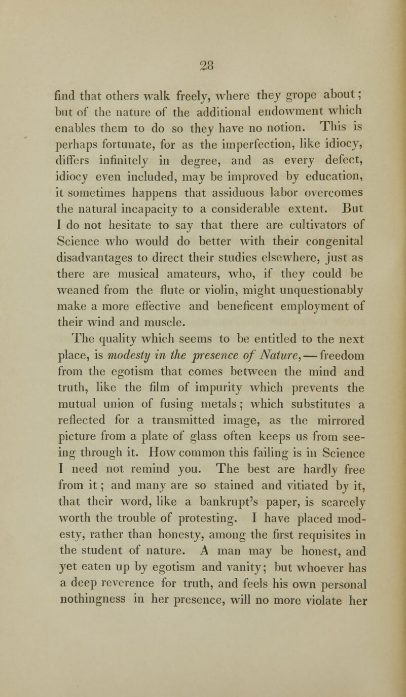 find that others walk freely, where they grope about; but of the nature of the additional endowment which enables them to do so they have no notion. This is perhaps fortunate, for as the imperfection, like idiocy, differs infinitely in degree, and as every defect, idiocy even included, may be improved by education, it sometimes happens that assiduous labor overcomes the natural incapacity to a considerable extent. But I do not hesitate to say that there are cultivators of Science who would do better with their congenital disadvantages to direct their studies elsewhere, just as there are musical amateurs, who, if they could be weaned from the flute or violin, might unquestionably make a more effective and beneficent employment of their wind and muscle. The quality which seems to be entitled to the next place, is modesty in the presence of Nature, — freedom from the egotism that comes between the mind and truth, like the film of impurity which prevents the mutual union of fusing metals; which substitutes a reflected for a transmitted image, as the mirrored picture from a plate of glass often keeps us from see- ing through it. How common this failing is in Science I need not remind you. The best are hardly free from it; and many are so stained and vitiated by it, that their word, like a bankrupt's paper, is scarcely worth the trouble of protesting. I have placed mod- esty, rather than honesty, among the first requisites in the student of nature. A man may be honest, and yet eaten up by egotism and vanity; but whoever has a deep reverence for truth, and feels his own personal nothingness in her presence, will no more violate her