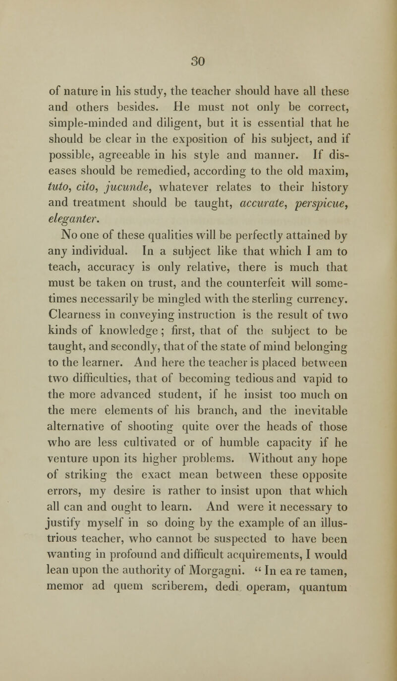 of nature in his study, the teacher should have all these and others besides. He must not only be correct, simple-minded and diligent, but it is essential that he should be clear in the exposition of his subject, and if possible, agreeable in his style and manner. If dis- eases should be remedied, according to the old maxim, tuto, cito, jucunde, whatever relates to their history and treatment should be taught, accurate, perspicue, eleganter. No one of these qualities will be perfectly attained by any individual. In a subject like that which I am to teach, accuracy is only relative, there is much that must be taken on trust, and the counterfeit will some- times necessarily be mingled with the sterling currency. Clearness in conveying instruction is the result of two kinds of knowledge ; first, that of the subject to be taught, and secondly, that of the state of mind belonging to the learner. And here the teacher is placed between two difficulties, that of becoming tedious and vapid to the more advanced student, if he insist too much on the mere elements of his branch, and the inevitable alternative of shooting quite over the heads of those who are less cultivated or of humble capacity if he venture upon its higher problems. Without any hope of striking the exact mean between these opposite errors, my desire is rather to insist upon that which all can and ought to learn. And were it necessary to justify myself in so doing by the example of an illus- trious teacher, who cannot be suspected to have been wanting in profound and difficult acquirements, I would lean upon the authority of Morgagni.  In ea re tamen, memor ad quern scriberem, dedi operam, quantum