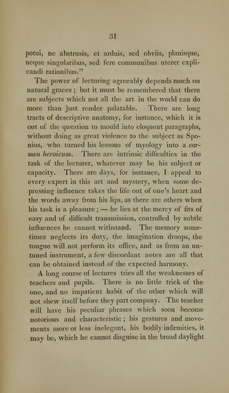 potui, ne abstrusis, ct arduis, sed obviis, planisque, neque singularibus, sed fere communibus uterer expli- candi rationibus. The power of lecturing agreeably depends much on natural graces ; but it must be remembered that there are subjects which not all the art in the world can do more than just render palatable. There are long tracts of descriptive anatomy, for instance, which it is out of the question to mould into eloquent paragraphs, without doing as great violence to the subject as Spo- nius, who turned his lessons of myology into a car- men heroicum. There are intrinsic difficulties in the task of the lecturer, whatever may be his subject or capacity. There are days, for instance, I appeal to every expert in this art and mystery, when some de- pressing influence takes the life out of one's heart and the words away from his lips, as there are others when his task is a pleasure ; — he lies at the mercy of fits of easy and of difficult transmission, controlled by subtle influences he cannot withstand. The memory some- times neglects its duty, the imagination droops, the tongue will not perform its office, and as from an un- tuned instrument, a few discordant notes are all that can be obtained instead of the expected harmony. A lonff course of lectures tries all the weaknesses of teachers and pupils. There is no little trick of the one, and no impatient habit of the other which will not shew itself before they part company. The teacher will have his peculiar phrases which soon become notorious and characteristic ; his gestures and move- ments more or less inelegant, his bodily infirmities, it may be, which he cannot disguise in the broad daylight