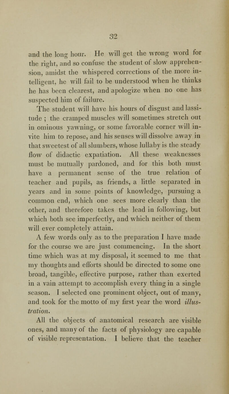 and the long hour. He will get the wrong word for the right, and so confuse the student of slow apprehen- sion, amidst the whispered corrections of the more in- telligent, he will fail to be understood when he thinks he has been clearest, and apologize when no one has suspected him of failure. The student will have his hours of disgust and lassi- tude ; the cramped muscles will sometimes stretch out in ominous yawning, or some favorable corner will in- vite him to repose, and his senses will dissolve away in that sweetest of all slumbers, whose lullaby is the steady flow of didactic expatiation. All these weaknesses must be mutually pardoned, and for this both must have a permanent sense of the true relation of teacher and pupils, as friends, a little separated in years and in some points of knowledge, pursuing a common end, which one sees more clearly than the other, and therefore takes the lead in following, but which both see imperfectly, and which neither of them will ever completely attain. A i'ew words only as to the preparation I have made for the course we are just commencing. In the short time which was at my disposal, it seemed to me that my thoughts and efforts should be directed to some one broad, tangible, effective purpose, rather than exerted in a vain attempt to accomplish every thing in a single season. I selected one prominent object, out of many, and took for the motto of my first year the word illus- tration. All the objects of anatomical research are visible ones, and many of the facts of physiology are capable of visible representation. I believe that the teacher