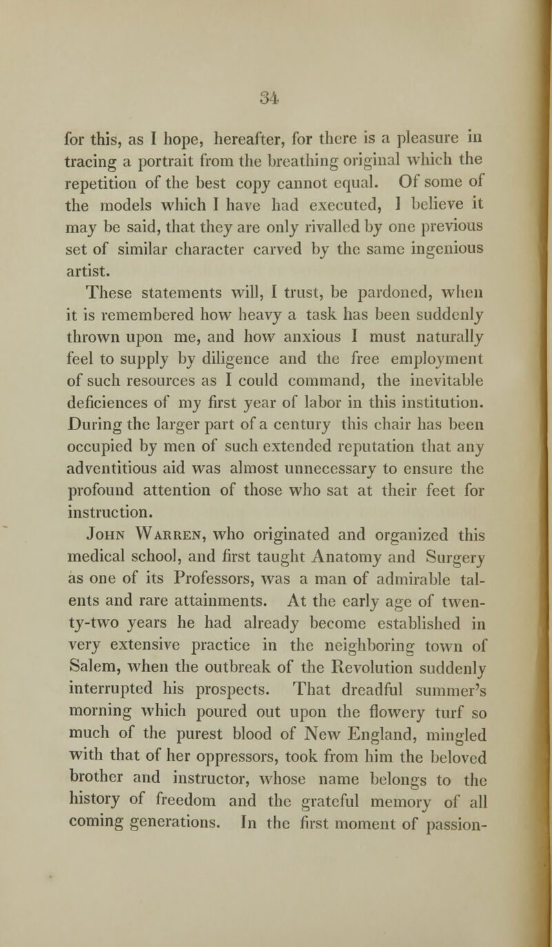 for this, as I hope, hereafter, for there is a pleasure in tracing a portrait from the breathing original which the repetition of the best copy cannot equal. Of some of the models which I have had executed, I believe it may be said, that they are only rivalled by one previous set of similar character carved by the same ingenious artist. These statements will, I trust, be pardoned, when it is remembered how heavy a task has been suddenly thrown upon me, and how anxious I must naturally feel to supply by diligence and the free employment of such resources as I could command, the inevitable deficiences of my first year of labor in this institution. During the larger part of a century this chair has been occupied by men of such extended reputation that any adventitious aid was almost unnecessary to ensure the profound attention of those who sat at their feet for instruction. John Warren, who originated and organized this medical school, and first taught Anatomy and Surgery as one of its Professors, was a man of admirable tal- ents and rare attainments. At the early age of twen- ty-two years he had already become established in very extensive practice in the neighboring town of Salem, when the outbreak of the Revolution suddenly interrupted his prospects. That dreadful summer's morning which poured out upon the flowery turf so much of the purest blood of New England, mingled with that of her oppressors, took from him the beloved brother and instructor, whose name belongs to the history of freedom and the grateful memory of all coming generations. In the first moment of passion-