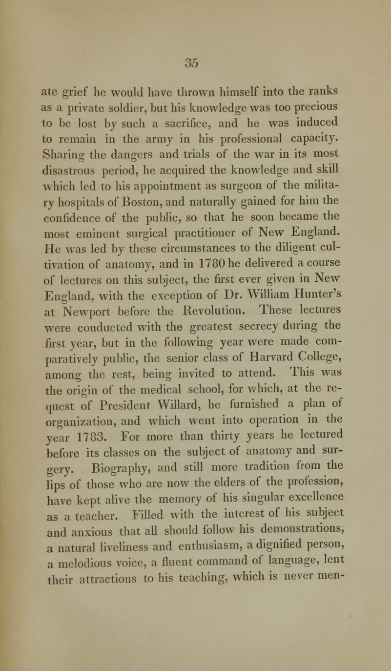 ate grief he would have thrown himself into the ranks as a private soldier, but his knowledge was too preeious to be lost by such a sacrifice, and he was induced to remain in the army in his professional capacity. Sharing the dangers and trials of the war in its most disastrous period, he acquired the knowledge and skill which led to his appointment as surgeon of the milita- ry hospitals of Boston, and naturally gained for him the confidence of the public, so that he soon became the most eminent surgical practitioner of New England. He was led by these circumstances to the diligent cul- tivation of anatomy, and in 1780 he delivered a course of lectures on this subject, the first ever given in New England, with the exception of Dr. William Hunter's at Newport before the Revolution. These lectures were conducted with the greatest secrecy during the first year, but in the following year were made com- paratively public, the senior class of Harvard College, among the rest, being invited to attend. This was the origin of the medical school, for which, at the re- quest of President Willard, he furnished a plan of organization, and which went into operation in the year 1783. For more than thirty years he lectured before its classes on the subject of anatomy and sur- gery. Biography, and still more tradition from the lips of those who are now the elders of the profession, have kept alive the memory of his singular excellence as a teacher. Filled with the interest of his subject and anxious that all should follow his demonstrations, a natural liveliness and enthusiasm, a dignified person, a melodious voice, a fluent command of language, lent their attractions to his teaching, which is never men-