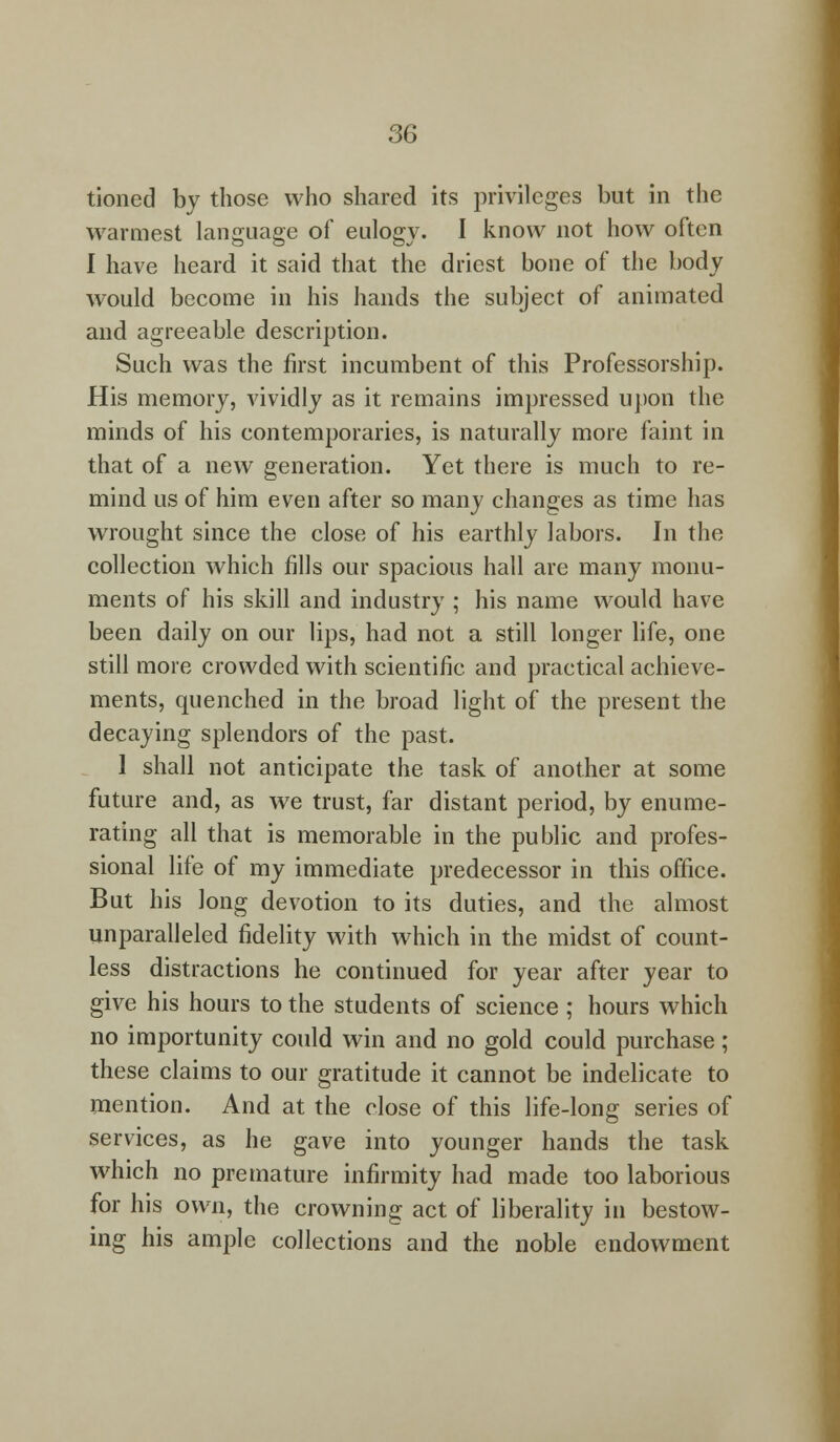 tioned by those who shared its privileges but in the warmest language of eulogy. I know not how often I have heard it said that the driest bone of the body would become in his hands the subject of animated and agreeable description. Such was the first incumbent of this Professorship. His memory, vividly as it remains impressed upon the minds of his contemporaries, is naturally more faint in that of a new generation. Yet there is much to re- mind us of him even after so many changes as time has wrrought since the close of his earthly labors. In the collection which fills our spacious hall are many monu- ments of his skill and industry ; his name would have been daily on our lips, had not a still longer life, one still more crowded with scientific and practical achieve- ments, quenched in the broad light of the present the decaying splendors of the past. 1 shall not anticipate the task of another at some future and, as we trust, far distant period, by enume- rating all that is memorable in the public and profes- sional life of my immediate predecessor in this office. But his long devotion to its duties, and the almost unparalleled fidelity with which in the midst of count- less distractions he continued for year after year to give his hours to the students of science ; hours which no importunity could win and no gold could purchase; these claims to our gratitude it cannot be indelicate to mention. And at the close of this life-long series of services, as he gave into younger hands the task which no premature infirmity had made too laborious for his own, the crowning act of liberality in bestow- ing his ample collections and the noble endowment