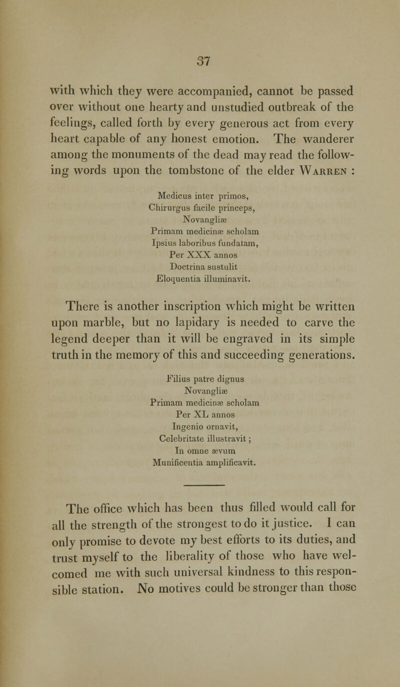with which they were accompanied, cannot be passed over without one hearty and unstudied outbreak of the feelings, called forth by every generous act from every heart capable of any honest emotion. The wanderer among the monuments of the dead may read the follow- ing words upon the tombstone of the elder Warren : Medicus inter primos, Chirurgus facile princeps, Novangliae Primam medicinae scholam Ipsius laboribus fundatam, Per XXX annos Doctrina sustulit Elocpaentia illuminavit. There is another inscription which might be written upon marble, but no lapidary is needed to carve the legend deeper than it will be engraved in its simple truth in the memory of this and succeeding generations. Filius patre dignus Novangliae Primam medicinae scholam Per XL annos Ingenio ornavit, Celebritate illustravit; In omne aevum Munificentia amplificavit. The office which has been thus filled would call for all the strength of the strongest to do it justice. 1 can only promise to devote my best efforts to its duties, and trust myself to the liberality of those who have wel- comed me with such universal kindness to this respon- sible station. No motives could be stronger than those