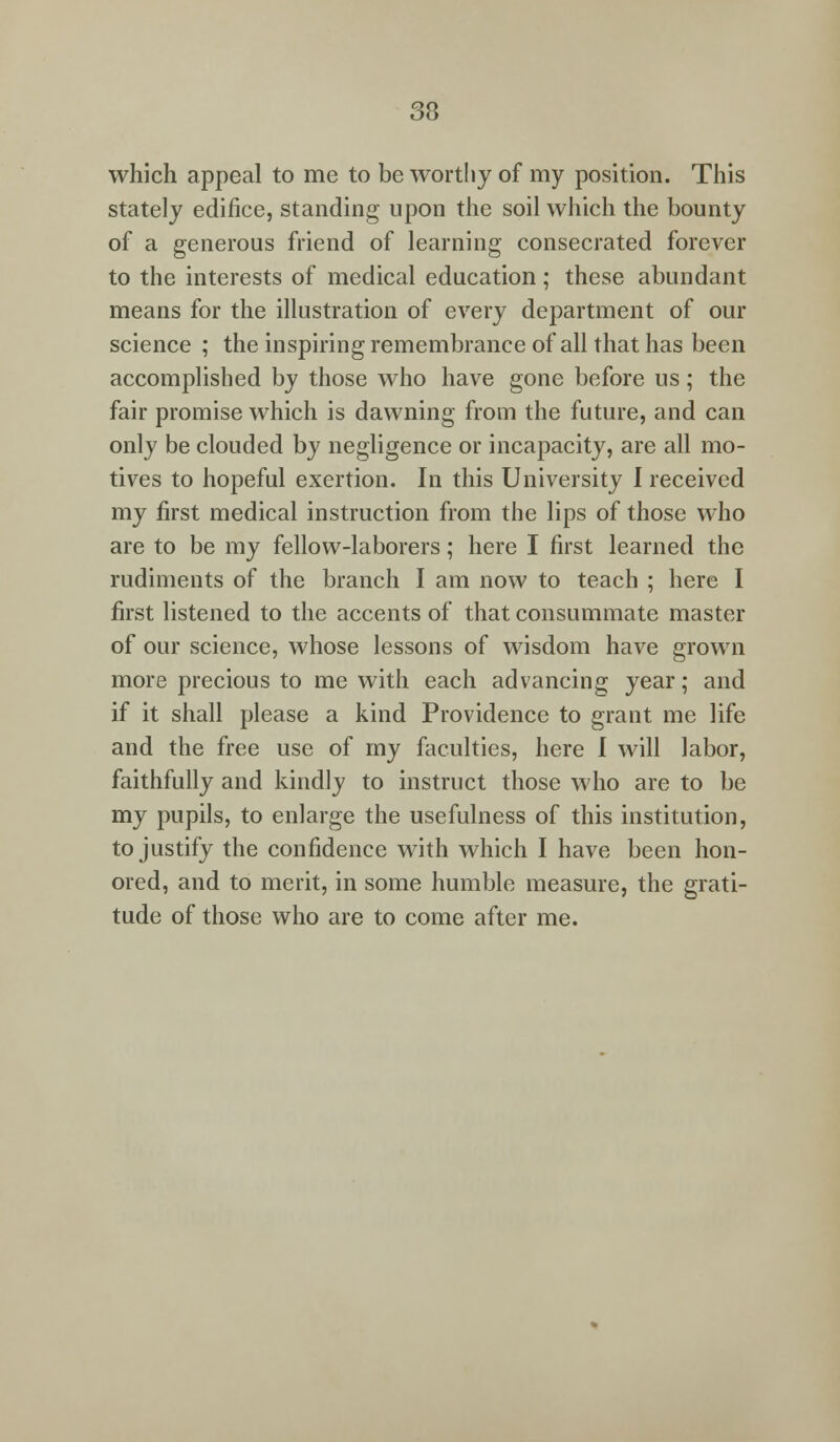 which appeal to me to be worthy of my position. This stately edifice, standing upon the soil which the bounty of a generous friend of learning consecrated forever to the interests of medical education; these abundant means for the illustration of every department of our science ; the inspiring remembrance of all that has been accomplished by those who have gone before us; the fair promise which is dawning from the future, and can only be clouded by negligence or incapacity, are all mo- tives to hopeful exertion. In this University I received my first medical instruction from the lips of those who are to be my fellow-laborers; here I first learned the rudiments of the branch I am now to teach ; here I first listened to the accents of that consummate master of our science, whose lessons of wisdom have grown more precious to me with each advancing year; and if it shall please a kind Providence to grant me life and the free use of my faculties, here I will labor, faithfully and kindly to instruct those who are to be my pupils, to enlarge the usefulness of this institution, to justify the confidence with which I have been hon- ored, and to merit, in some humble measure, the grati- tude of those who are to come after me.