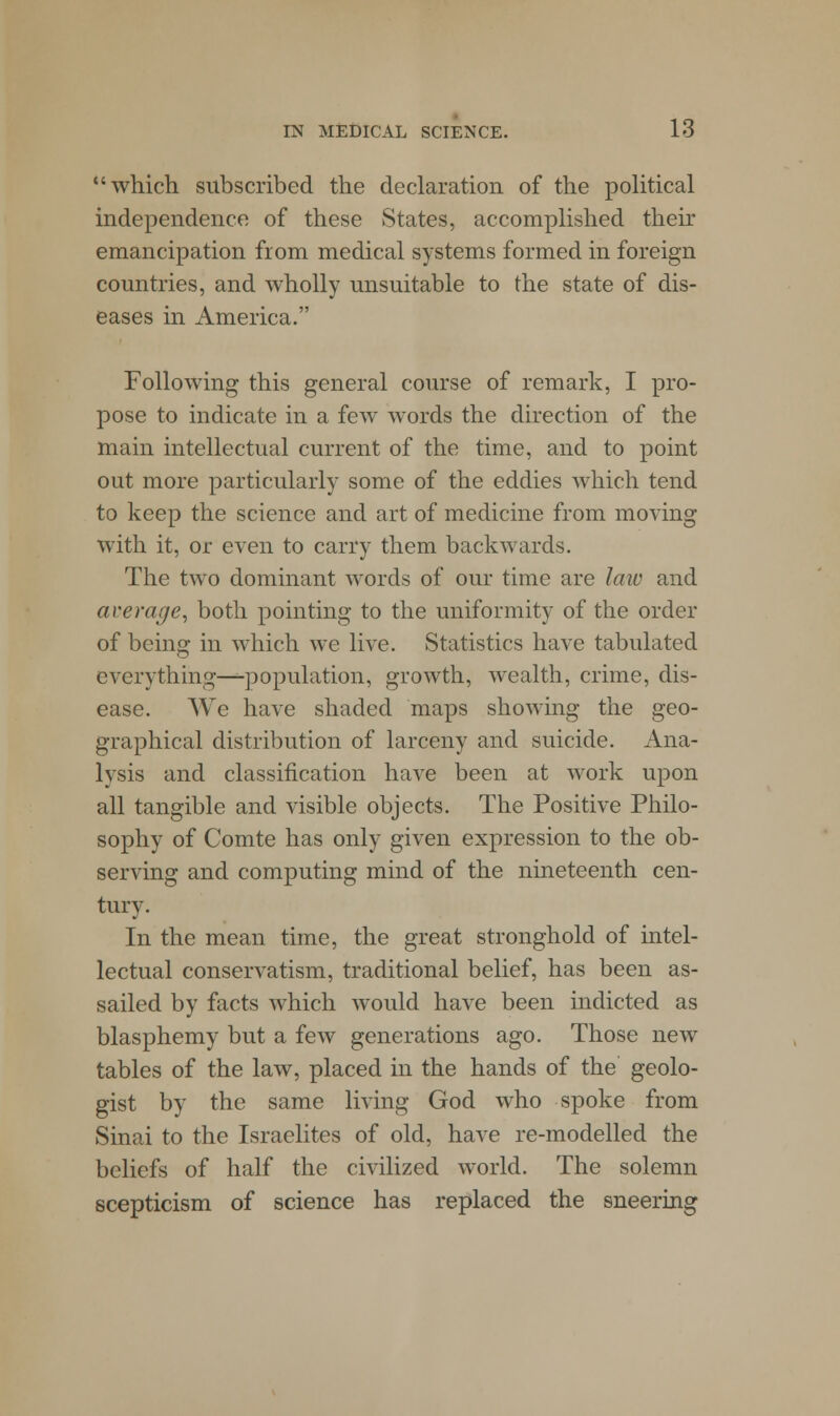 which subscribed the declaration of the political independence of these States, accomplished their emancipation from medical systems formed in foreign countries, and wholly unsuitable to the state of dis- eases in America. Following this general course of remark, I pro- pose to indicate in a few words the direction of the main intellectual current of the time, and to point out more particularly some of the eddies which tend to keep the science and art of medicine from moving with it, or even to carry them backwards. The two dominant words of our time are law and average, both pointing to the uniformity of the order of being in which we live. Statistics have tabulated everything—--population, growth, wealth, crime, dis- ease. We have shaded maps showing the geo- graphical distribution of larceny and suicide. Ana- lysis and classification have been at work upon all tangible and visible objects. The Positive Philo- sophy of Comte has only given expression to the ob- serving and computing mind of the nineteenth cen- tury. In the mean time, the great stronghold of intel- lectual conservatism, traditional belief, has been as- sailed by facts which would have been indicted as blasphemy but a few generations ago. Those new tables of the law, placed in the hands of the geolo- gist by the same living God who spoke from Sinai to the Israelites of old, have re-modelled the beliefs of half the civilized world. The solemn scepticism of science has replaced the sneering