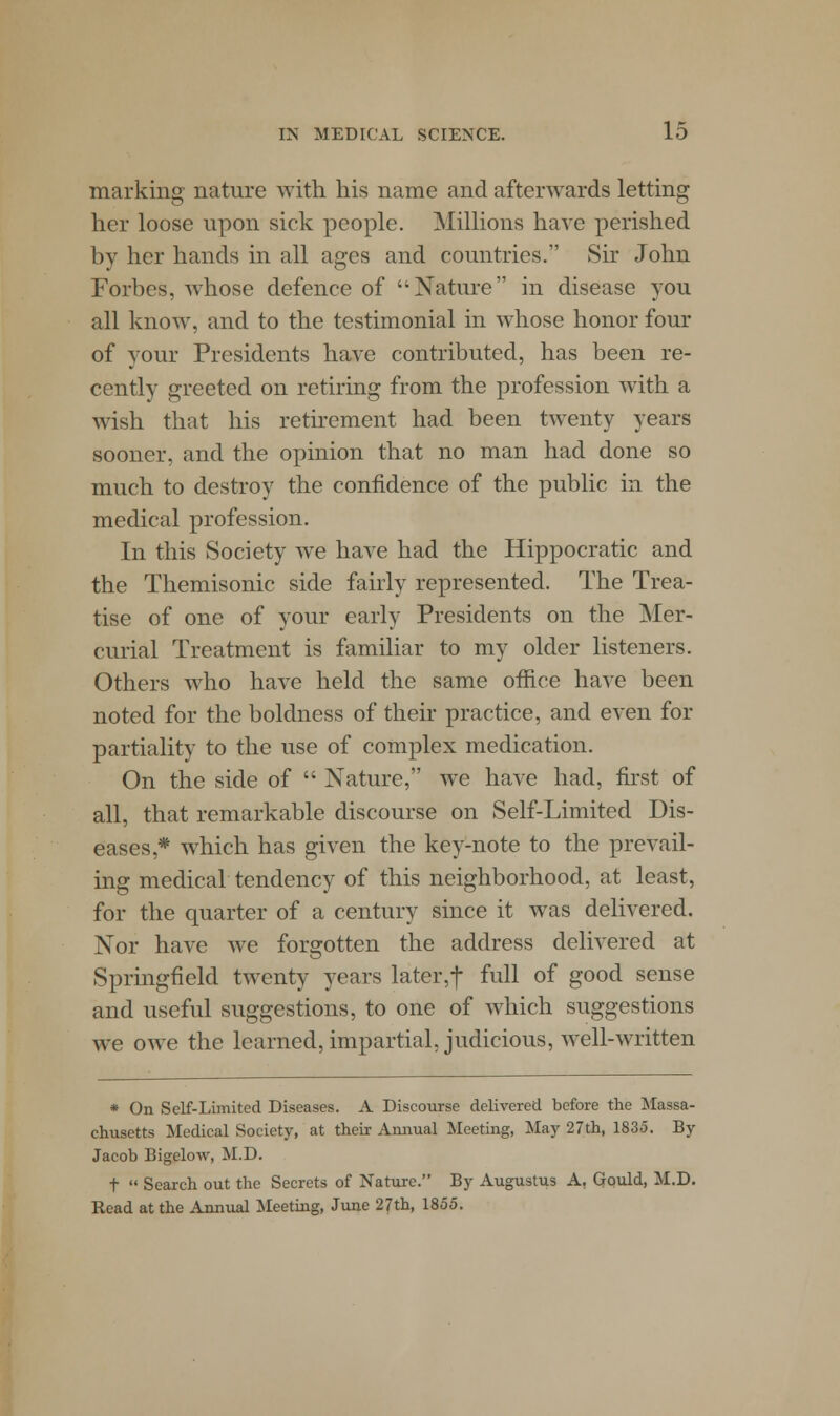 marking nature with his name and afterwards letting her loose upon sick people. Millions have perished by her hands in all ages and countries. Sir John Forbes, whose defence of Nature in disease you all know, and to the testimonial in whose honor four of your Presidents have contributed, has been re- cently greeted on retiring from the profession with a wish that his retirement had been twenty years sooner, and the opinion that no man had done so much to destroy the confidence of the public in the medical profession. In this Society we have had the Hippocratic and the Themisonic side fairly represented. The Trea- tise of one of your early Presidents on the Mer- curial Treatment is familiar to my older listeners. Others who have held the same office have been noted for the boldness of their practice, and even for partiality to the use of complex medication. On the side of  Nature, we have had, first of all, that remarkable discourse on Self-Limited Dis- eases* which has given the key-note to the prevail- ing medical tendency of this neighborhood, at least, for the quarter of a century since it was delivered. Nor have we forgotten the address delivered at Springfield twenty years later,f full of good sense and useful suggestions, to one of which suggestions we owe the learned, impartial, judicious, well-written * On Self-Limited Diseases. A Discourse delivered before the Massa- chusetts Medical Society, at their Annual Meeting, May 27th, 1835. By Jacob Bigelow, M.D. t  Search out the Secrets of Nature. By Augustus A. Gould, M.D. Read at the Annual Meeting, June 27th, 1855.