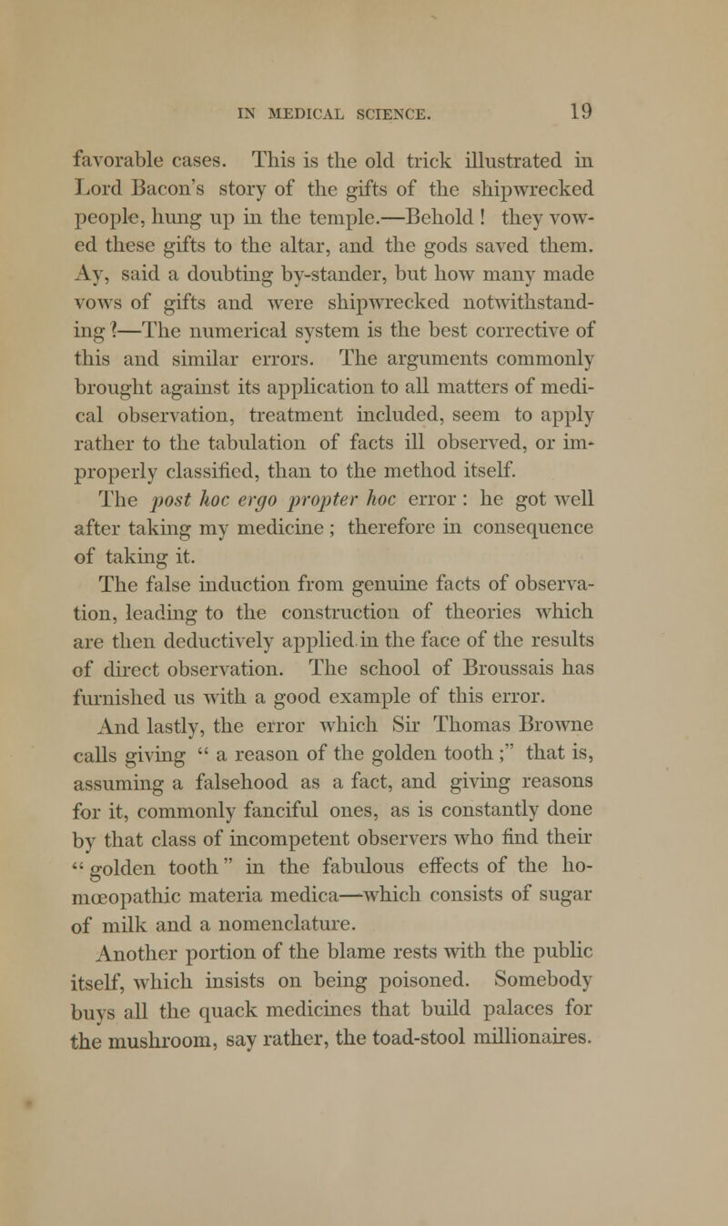 favorable cases. This is the old trick illustrated in Lord Bacon's story of the gifts of the shipwrecked people, hung up in the temple.—Behold ! they vow- ed these gifts to the altar, and the gods saved them. Ay, said a doubting by-stander, but how many made vows of gifts and were shipwrecked notwithstand- ing X—The numerical system is the best corrective of this and similar errors. The arguments commonly brought against its application to all matters of medi- cal observation, treatment included, seem to apply rather to the tabulation of facts ill observed, or im* properly classified, than to the method itself. The post hoc ergo propter hoc error: he got well after taking my medicine ; therefore in consequence of taking it. The false induction from genuine facts of observa- tion, leading to the construction of theories which are then deductively applied, in the face of the results of direct observation. The school of Broussais has furnished us with a good example of this error. And lastly, the error which Sir Thomas Browne calls giving  a reason of the golden tooth; that is, assuming a falsehood as a fact, and giving reasons for it, commonly fanciful ones, as is constantly done by that class of incompetent observers who find their  golden tooth in the fabulous effects of the ho- moeopathic materia medica—which consists of sugar of milk and a nomenclature. Another portion of the blame rests with the public itself, which insists on being poisoned. Somebody buys all the quack medicines that build palaces for the mushroom, say rather, the toad-stool millionaires.