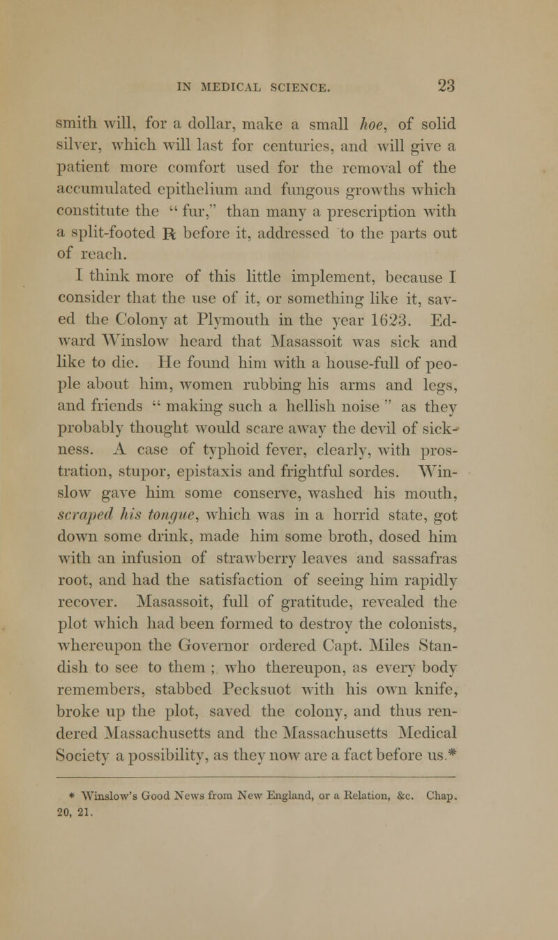 smith will, for a dollar, make a small hoe, of solid silver, which will last for centuries, and will give a patient more comfort used for the removal of the accumulated epithelium and fungous growths which constitute the  fur, than many a prescription with a split-footed R before it, addressed to the parts out of reach. I think more of this little implement, because I consider that the use of it, or something like it, sav- ed the Colony at Plymouth in the year 1623. Ed- ward Winslow heard that Masassoit was sick and like to die. He found him with a house-full of peo- ple about him, women rubbing his arms and legs, and friends  making such a hellish noise  as they probably thought would scare away the devil of sick^ ness. A case of typhoid fever, clearly, with pros- tration, stupor, epistaxis and frightful sordes. Win- slow gave him some conserve, washed his mouth, scraped his tongue, which was in a horrid state, got down some drink, made him some broth, dosed him with an infusion of strawberry leaves and sassafras root, and had the satisfaction of seeing him rapidly recover. Masassoit, full of gratitude, revealed the plot which had been formed to destroy the colonists, whereupon the Governor ordered Capt. Miles Stan- dish to see to them ; who thereupon, as every body remembers, stabbed Pecksuot with his own knife, broke up the plot, saved the colony, and thus ren- dered Massachusetts and the Massachusetts Medical Society a possibility, as they now are a fact before us * * Winslow's Good News from New England, or a Relation, &c. Chap. 20, 21.