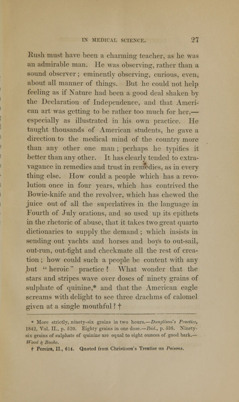 Hush must have been a charming teacher, as he was an admirable man. He was observing, rather than a sound observer; eminently observing, curious, even, about all manner of things. But he could not help feeling as if Nature had been a good deal shaken by the Declaration of Independence, and that Ameri- can art was getting to be rather too much for her,— especially as illustrated in his own practice. He taught thousands of American students, he gave a direction to the medical mind of the country more than any other one man; perhaps he typifies it better than any other. It has clearly tended to extra- vagance in remedies and trust in remedies, as in every thing else. How could a people which has a revo- lution once in four years, which has contrived the Bowie-knife and the revolver, which has chewed the juice out of all the superlatives in the language in Fourth of July orations, and so used up its epithets hi the rhetoric of abuse, that it takes two great quarto dictionaries to supply the demand ; which insists in sending out yachts and horses and boys to out-sail, out-run, out-fight and checkmate all the rest of crea- tion ; how could such a people be content with any but  heroic practice % What wonder that the stars and stripes wave over doses of ninety grains of sulphate of quinine,* and that the American eagle screams with delight to see three drachms of calomel given at a single mouthful ? j * More strictly, ninety-six grains in two hours.—Dunglison's Practice, 1842, Vol. II., p. 520. Eighty grains in one dose.—Ibid., p. 536. Ninety- six grains of sulphate of quinine are equal to eight ounces of good bark.— Wood <Sp Bache. t Pereira, II., 614. Quoted from Christison'6 Treatise on Poisons.