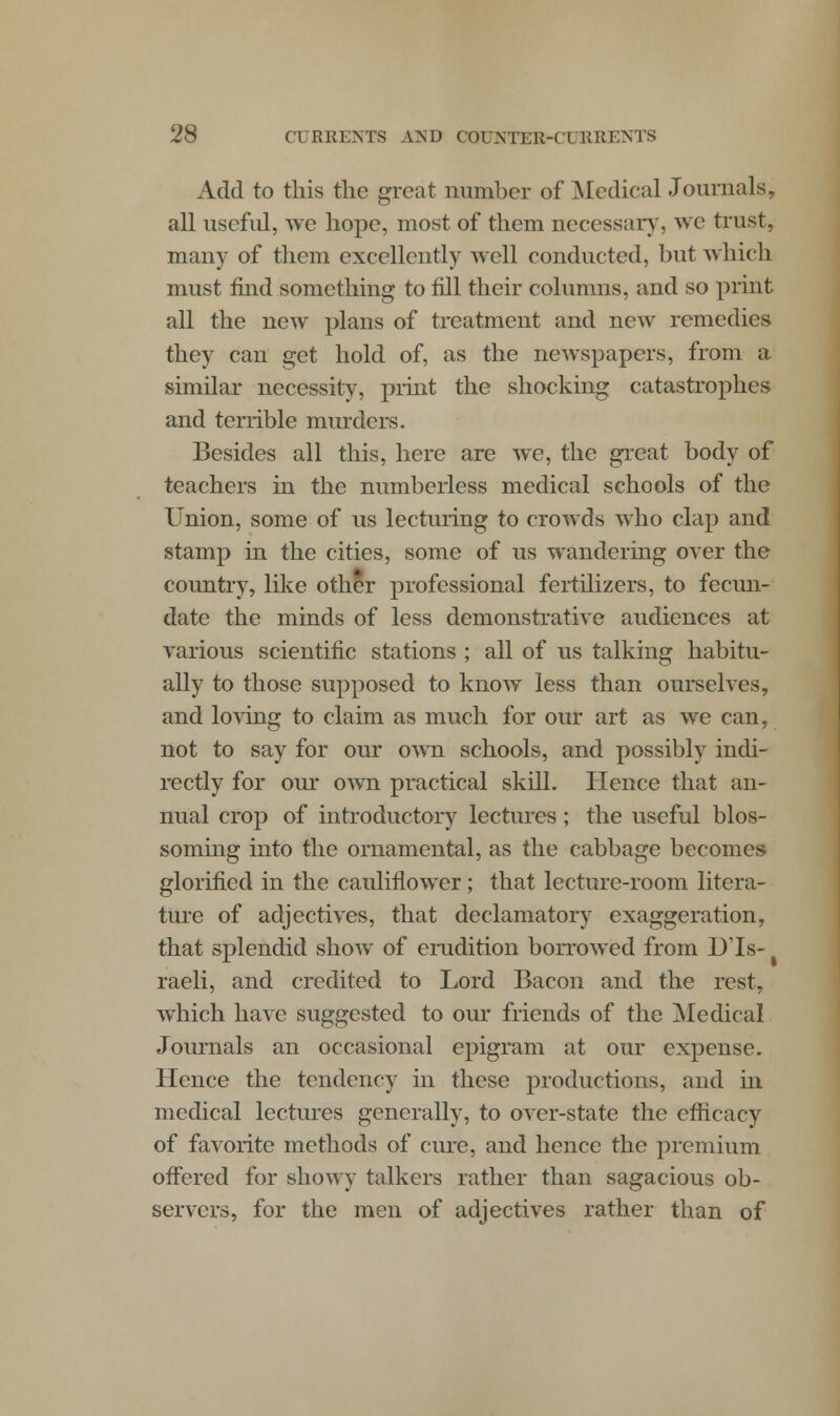 Add to this the great number of Medical Journals, all useful, we hope, most of them necessary, we trust, many of them excellently well conducted, but which must mid something to fill their columns, and so print all the new plans of treatment and new remedies they can get hold of, as the newspapers, from a similar necessity, print the shocking catastrophes and terrible murders. Besides all this, here are we, the great body of teachers in the numberless medical schools of the Union, some of us lecturing to crowds who clap and stamp in the cities, some of us wandering over the country, like other professional fertilizers, to fecun- date the minds of less demonstrative audiences at various scientific stations ; all of us talking habitu- ally to those supposed to know less than ourselves, and loving to claim as much for our art as we can, not to say for our own schools, and possibly indi- rectly for our own practical skill. Hence that an- nual crop of introductory lectures; the useful blos- soming into the ornamental, as the cabbage becomes- glorified in the cauliflower; that lecture-room litera- ture of adjectives, that declamatory exaggeration, that splendid show of erudition borrowed from D'ls- raeli, and credited to Lord Bacon and the rest, which have suggested to our friends of the Medical Journals an occasional epigram at our expense. Hence the tendency in these productions, and in medical lectures generally, to over-state the efficacy of favorite methods of cure, and hence the premium offered for showy talkers rather than sagacious ob- servers, for the men of adjectives rather than of