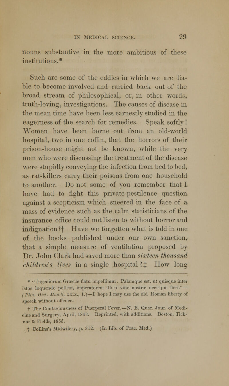 nouns substantive in the more ambitious of these institutions.* Such are some of the eddies in which we are lia- ble to become involved and carried back out of the broad stream of philosophical, or, in other words, truth-loving, investigations. The causes of disease in the mean time have been less earnestly studied hi the eagerness of the search for remedies. Speak softly ! Women have been borne out from an old-world hospital, two in one coffin, that the horrors of their prison-house might not be known, while the very men who were discussing the treatment of the disease were stupidly conveying the infection from bed to bed, as rat-killers carry their poisons from one household to another. Do not some of you remember that I have had to fight this private-pestilence question against a scepticism which sneered in the face of a mass of evidence such as the calm statisticians of the insurance office could not listen to without horror and indignation ?f Have we forgotten what is told in one of the books published under our own sanction, that a simple measure of ventilation proposed by Dr. John Clark had saved more than sixteen thousand children s Jives in a single hospital? £ How long * Ingcniorum Graccia? flatu impellimur. Palamque est, ut quisque inter istos loqucndo pollcat, imperatorem illico vitas nostra? necisque fieri.— (Plin. Hist. Muntli, xxix., 1.)—I hope I may use the old Roman liberty of speech without offence. t The Contagiousness of Puerperal Fever.—N. E. Quar. Jour, of Medi- cine and Surgery, April, 1843. lleprinted, with additions. Boston, Tick- nor & Fields, 1855. $ Collins's Midwifery, p. 312. (In Lib. of Prac. Med.)