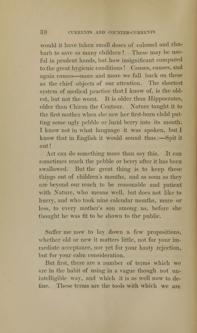 would it have taken small doses of calomel and rhu- barb to save as many children '? These may be use- ful in prudent hands, but how insignificant compared to the great hygienic conditions ! Causes, causes, and again causes—more and more we fall back on these as the chief objects of our attention. The shortest system of medical practice that I know of, is the old- est, but not the worst. It is older than Hippocrates, older than Chiron the Centaur. Nature taught it to the first mother when she saw her first-born child put- ting some ugly pebble or lurid berry into its mouth. I know not in what language it was spoken, but I know that in English it would sound thus :—Spit it out! Art can do something more than say this. It can sometimes reach the pebble or berry after it has been swallowed. But the great thing is to keep these things out of children's mouths, and as soon as they are beyond our reach to be reasonable and patient with Nature, who means well, but does not like to hurry, and who took nine calendar months, more or less, to every mother's son among us, before she thought he was fit to be shown to the public. Suffer me now to lay down a few propositions, whether old or new it matters little, not for your im- mediate acceptance, nor yet for your hasty rejection, but for your calm consideration. But first, there are a number of terms which we are in the habit of using in a vague though not un- intelligible way, and which it is as well now to de- fine. These terms are the tools with which we are