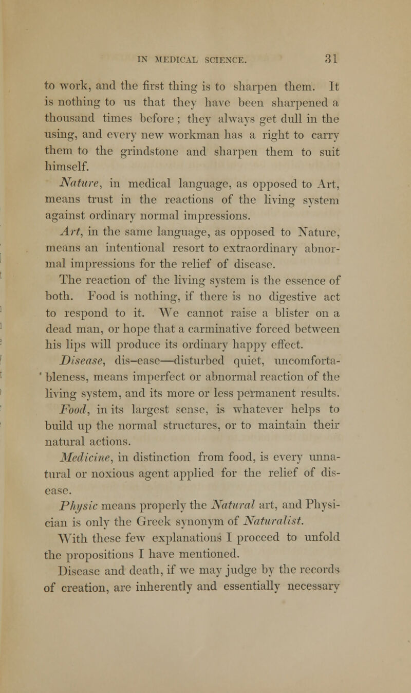 to work, and the first thing is to sharpen them. It is nothing to us that they have been sharpened a thousand times before ; they always get dull in the using, and every new workman has a right to carry them to the grindstone and sharpen them to suit himself. Nature, in medical language, as opposed to Art, means trust in the reactions of the living system against ordinary normal impressions. Art, in the same language, as opposed to Nature, means an intentional resort to extraordinary abnor- mal impressions for the relief of disease. The reaction of the living system is the essence of both. Food is nothing, if there is no digestive act to respond to it. We cannot raise a blister on a dead man, or hope that a carminative forced between his lips will produce its ordinary happy effect. Disease, dis-easc—disturbed quiet, uncomforta- ' bleness, means imperfect or abnormal reaction of the living system, and its more or less permanent results. Food, in its largest sense, is whatever helps to build up the normal structures, or to maintain their natural actions. Medicine, in distinction from food, is every unna- tural or noxious agent applied for the relief of dis- ease. Physic means properly the Natural art, and Physi- cian is only the Greek synonym of Naturalist. With these few explanations I proceed to unfold the propositions I have mentioned. Disease and death, if we may judge by the records of creation, are inherently and essentially necessary