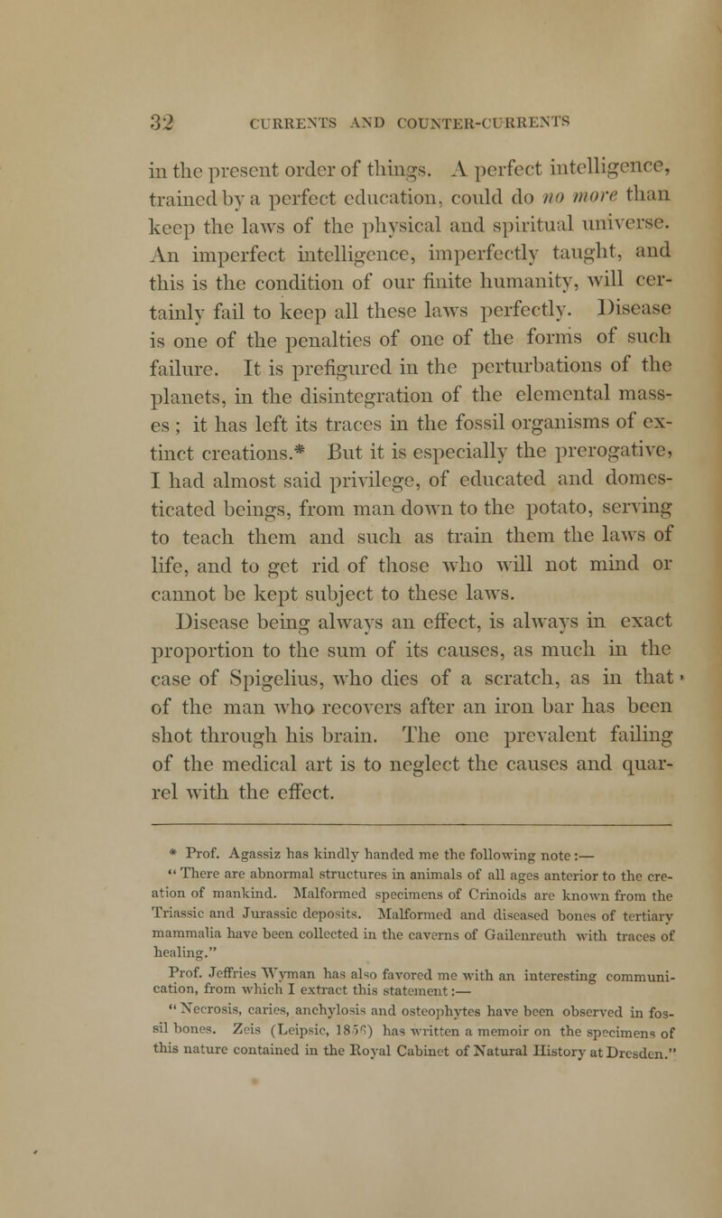 in the present order of tilings. A perfect intelligence, trained by a perfect education, could do no more than keep the laws of the physical and spiritual universe. An imperfect intelligence, imperfectly taught, and this is the condition of our finite humanity, will cer- tainly fail to keep all these laws perfectly. Disease is one of the penalties of one of the forms of such failure. It is prefigured in the perturbations of the planets, in the disintegration of the elemental mass- es ; it has left its traces in the fossil organisms of ex- tinct creations* But it is especially the prerogative, I had almost said privilege, of educated and domes- ticated beings, from man down to the potato, serving to teach them and such as train them the laws of life, and to get rid of those who will not mind or cannot be kept subject to these laws. Disease being always an effect, is always in exact proportion to the sum of its causes, as much hi the case of Spigelius, who dies of a scratch, as in that • of the man who recovers after an iron bar has been shot through his brain. The one prevalent failing of the medical art is to neglect the causes and quar- rel with the effect. * Prof. Agassiz has kindly handed me the following note:—  There are abnormal structures in animals of all ages anterior to the cre- ation of mankind. Malformed specimens of Crinoids are known from the Triassic and Jurassic deposits. Malformed and diseased bones of tertiary mammalia have been collected in the caverns of Gailenreuth with traces of healing. Prof. Jeffries Wyman has also favored me with an interesting communi- cation, from which I extract this statement:—  Necrosis, caries, anchylosis and osteophytes have been observed in fos- sil bones. Zeis (Leipsic, 18>^) has written a memoir on the specimens of this nature contained in the Royal Cabinet of Natural History at Dresden.