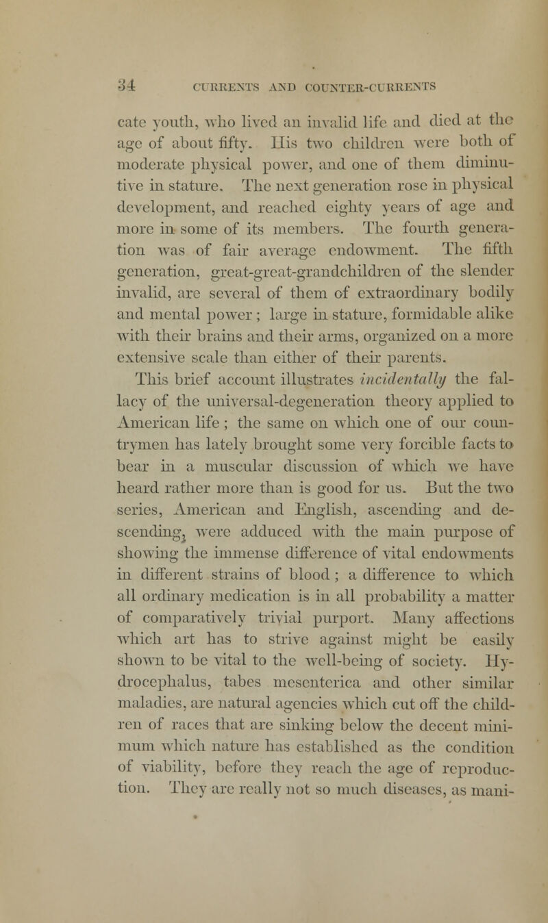 '44: ( ( RREN.TS AM> C0UNTEB-C1 BRENTS cate youth, who lived an invalid life and died at the age of about fifty. His two children were both of moderate physical power, and one of them diminu- tive in stature. The next generation rose in physical development, and reached eighty years of age and more in some of its members. The fourth genera- tion was of fair average endowment. The fifth generation, great-great-grandchildren of the slender invalid, are several of them of extraordinary bodily and mental power ; large hi stature, formidable alike with their brains and their arms, organized on a more extensive scale than either of their parents. This brief account illustrates incidentally the fal- lacy of the universal-degeneration theory applied to American life; the same on which one of our coun- trymen has lately brought some very forcible facts to bear in a muscular discussion of which we have heard rather more than is good for us. But the two scries, American and English, ascending and de- scendingj were adduced with the main purpose of showing the immense difference of vital endowments in different strains of blood; a difference to which all ordinary medication is in all probability a matter of comparatively trivial purport. Many affections which art has to strive against might be easily shown to be vital to the well-being of society. Hy- drocephalus, tabes mesenterica and other similar maladies, are natural agencies which cut off the child- ren of races that are sinking below the decent mini- mum which nature has established as the condition of viability, before they reach the age of reproduc- tion. They are really not so much diseases, as mani-