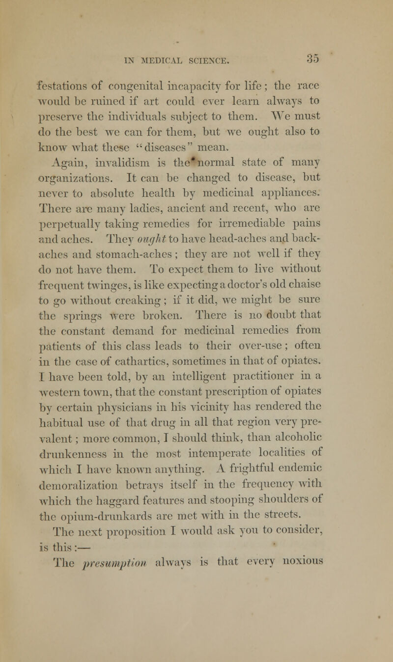 festations of congenital incapacity for life; the race would be ruined if art could ever learn always to preserve the individuals subject to them. We must do the best we can for them, but we ought also to know what these diseases mean. Again, invalidism is the*normal state of many organizations. It can be changed to disease, but never to absolute health by medicinal appliances. There arc many ladies, ancient and recent, who are perpetually taking remedies for irremediable pains and aches. They ough t to have head-aches and back- aches and stomach-aches ; they are not well if they do not have them. To expect them to live without frequent twinges, is like expecting a doctor's old chaise to go without creaking ; if it did, wc might be sure the springs Were broken. There is no doubt that the constant demand for medicinal remedies from patients of this class leads to their over-use; often in the case of cathartics, sometimes in that of opiates. I have been told, by an intelligent practitioner in a western town, that the constant prescription of opiates by certain physicians in his vicinity has rendered the habitual use of that drug in all that region very pre- valent ; more common, I should think, than alcoholic drunkenness in the most intemperate localities of which I have known anything. A frightful endemic demoralization betrays itself in the frequency with which the haggard features and stooping shoulders of the opium-drunkards arc met with in the streets. The next proposition I would ask you to consider, is this:— The presumption always is that every noxious