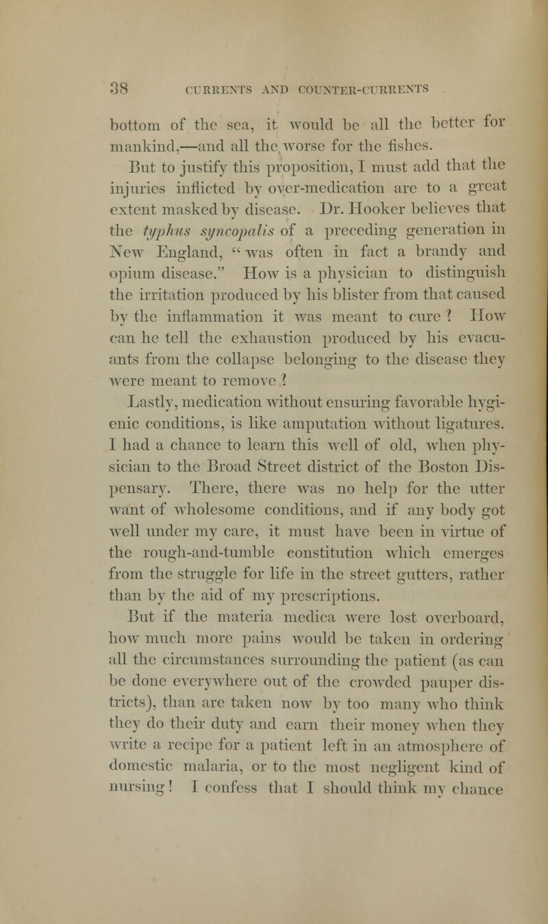 bottom of the sea, it would be all the better for mankind,—and all the worse for the fishes. But to justify this proposition, I must add that the injuries inflicted by over-medication arc to a great extent masked by disease. Dr. Hooker believes that the tophus syncopalis of a preceding generation in New England,  was often in fact a brandy and opium disease. How is a physician to distinguish the irritation produced by his blister from that caused by the inflammation it was meant to cure ? How can he tell the exhaustion produced by his evacu- ants from the collapse belonging to the disease they were meant to remove \ Lastly, medication without ensuring favorable hygi- enic conditions, is like amputation without ligatures. I had a chance to learn this well of old, when phy- sician to the Broad Street district of the Boston Dis- pensary. There, there was no help for the utter want of wholesome conditions, and if any body got well under my care, it must have been in virtue of the rough-and-tumble constitution which emerges from the struggle for life in the street gutters, rather than by the aid of my prescriptions. But if the materia medica were lost overboard, how much more pains would be taken in ordering all the circumstances surrounding the patient (as can be done everywhere out of the crowded pauper dis- tricts), than are taken now by too many who think they do their duty and earn their money when they write a recipe for a patient left in an atmosphere of domestic malaria, or to the most negligent kind of nursing! I confess that I should think my chance