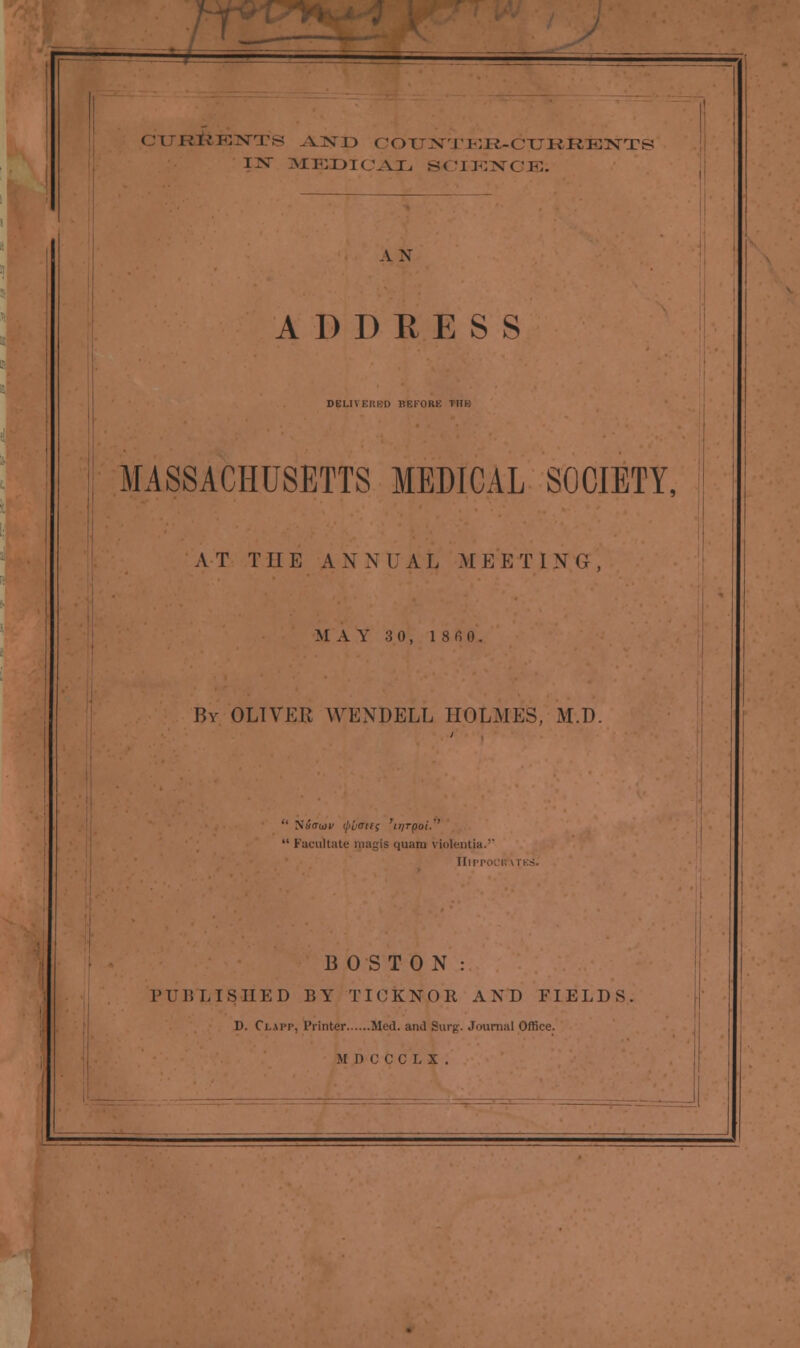 CTTJR&EIN-TS AJXT> COrNTIlK-CTKRENTS IV MEDICAL SCIENCE. AN ADDRESS DELI\EI!l.[i BEFORE I1IK MASSACHUSETTS MEDICAL SOCIETY, A T THE A N N U A L M E E T I N G , M AY 3 0, 1 8 fi 0, By OLIVER WENDELL HOLMES, M.D. '' S«<Tti)V (j>i«Ttfi 'itJTpot.''  Facilitate tpagis quam violentia.' Hippo BOSTON : PUBLISHED BY TICKNOR AND FIELDS D. Ci.mt, Printer Med. and Surg. Journal Office. H.DCCCLX.