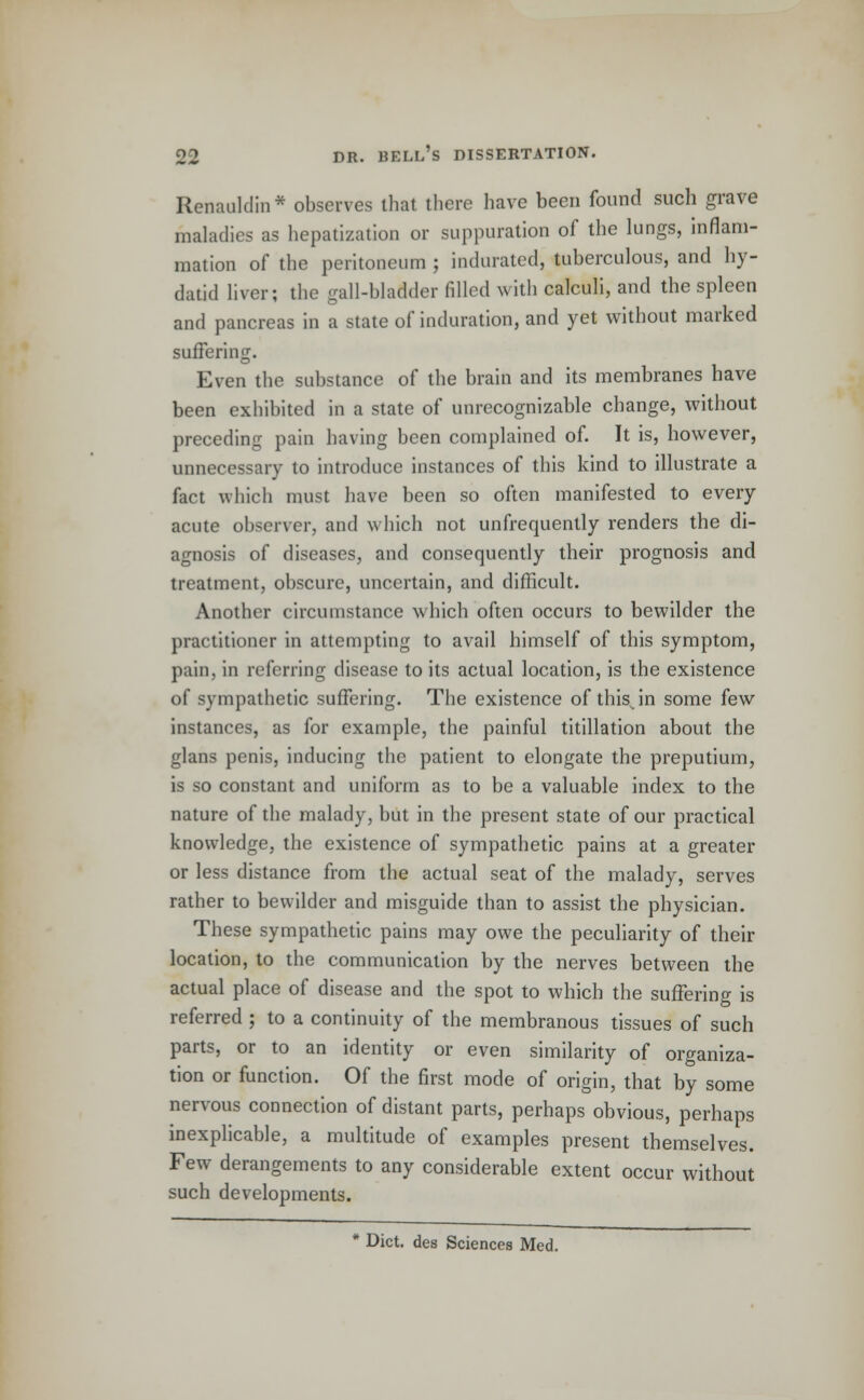 Renauklin * observes that there have been found such grave maladies as hepatization or suppuration of the lungs, inflam- mation of the peritoneum ; indurated, tuberculous, and hy- datid liver; the gall-bladder fdled with calculi, and the spleen and pancreas in a state of induration, and yet without marked suffering. Even the substance of the brain and its membranes have been exhibited in a state of unrecognizable change, without preceding pain having been complained of. It is, however, unnecessary to introduce instances of this kind to illustrate a fact which must have been so often manifested to every acute observer, and which not unfrequently renders the di- agnosis of diseases, and consequently their prognosis and treatment, obscure, uncertain, and difficult. Another circumstance which often occurs to bewilder the practitioner in attempting to avail himself of this symptom, paiu. in referring disease to its actual location, is the existence of sympathetic suffering. The existence of thisjn some few instances, as for example, the painful titillation about the glans penis, inducing the patient to elongate the preputium, is so constant and uniform as to be a valuable index to the nature of the malady, but in the present state of our practical knowledge, the existence of sympathetic pains at a greater or less distance from the actual seat of the malady, serves rather to bewilder and misguide than to assist the physician. These sympathetic pains may owe the peculiarity of their location, to the communication by the nerves between the actual place of disease and the spot to which the suffering is referred ; to a continuity of the membranous tissues of such parts, or to an identity or even similarity of organiza- tion or function. Of the first mode of origin, that by some nervous connection of distant parts, perhaps obvious, perhaps inexplicable, a multitude of examples present themselves. Few derangements to any considerable extent occur without such developments. Diet, des Sciences Med.