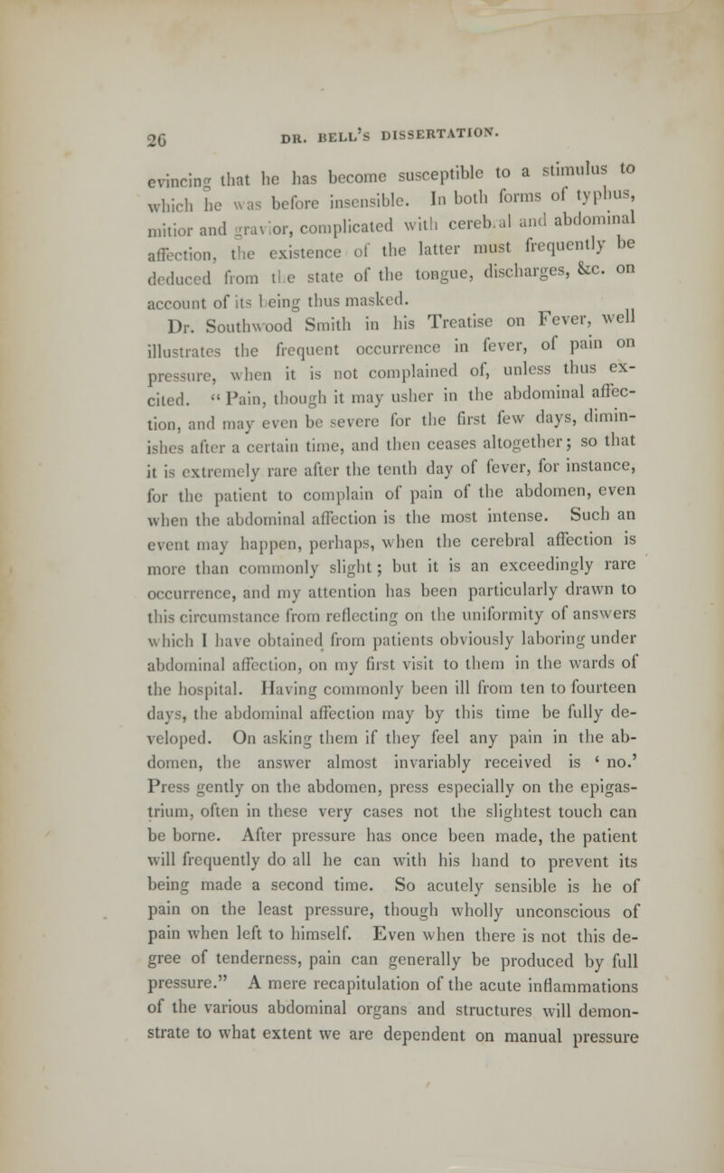 evincing that be has become susceptible to a stimulus to which he was before insensible. In both forms ol typhus, mitiorand gravior, complicated with cerebral and abdominal affection, the existence of the latter must frequently be deduced from the state of the tongue, discharges, &c. on account of its 1 eing thus masked. Dr. Southwood Smith in his Treatise on Fever, well illustrates the frequent occurrence in fever, of pain on pressure, when it is not complained of, unless thus ex- ciled.  Pain, though it may usher in the abdominal affec- tion, and may even be severe for the first k\v clays, dimin- ishes after a certain time, and then ceases altogether; so that it is extremely rare after the tenth day of fever, for instance, for the patient to complain of pain of the abdomen, even when the abdominal affection is the most intense. Such an event may happen, perhaps, when the cerebral affection is more than commonly slight; but it is an exceedingly rare occurrence, and my attention has been particularly drawn to this circumstance from reflecting on the uniformity of answers which 1 have obtained from patients obviously laboring under abdominal affection, on my first visit to them in the wards of the hospital. Having commonly been ill from ten to fourteen days the abdominal affection may by this time be fully de- veloped. On asking them if they feel any pain in the ab- domen, the answer almost invariably received is ' no.' Press gently on the abdomen, press especially on the epigas- trium, often in these very cases not the slightest touch can be borne. After pressure has once been made, the patient will frequently do all he can with his hand to prevent its being made a second time. So acutely sensible is he of pain on the least pressure, though wholly unconscious of pain when left to himself. Even when there is not this de- gree of tenderness, pain can generally be produced by full pressure. A mere recapitulation of the acute inflammations of the various abdominal organs and structures will demon- strate to what extent we are dependent on manual pressure