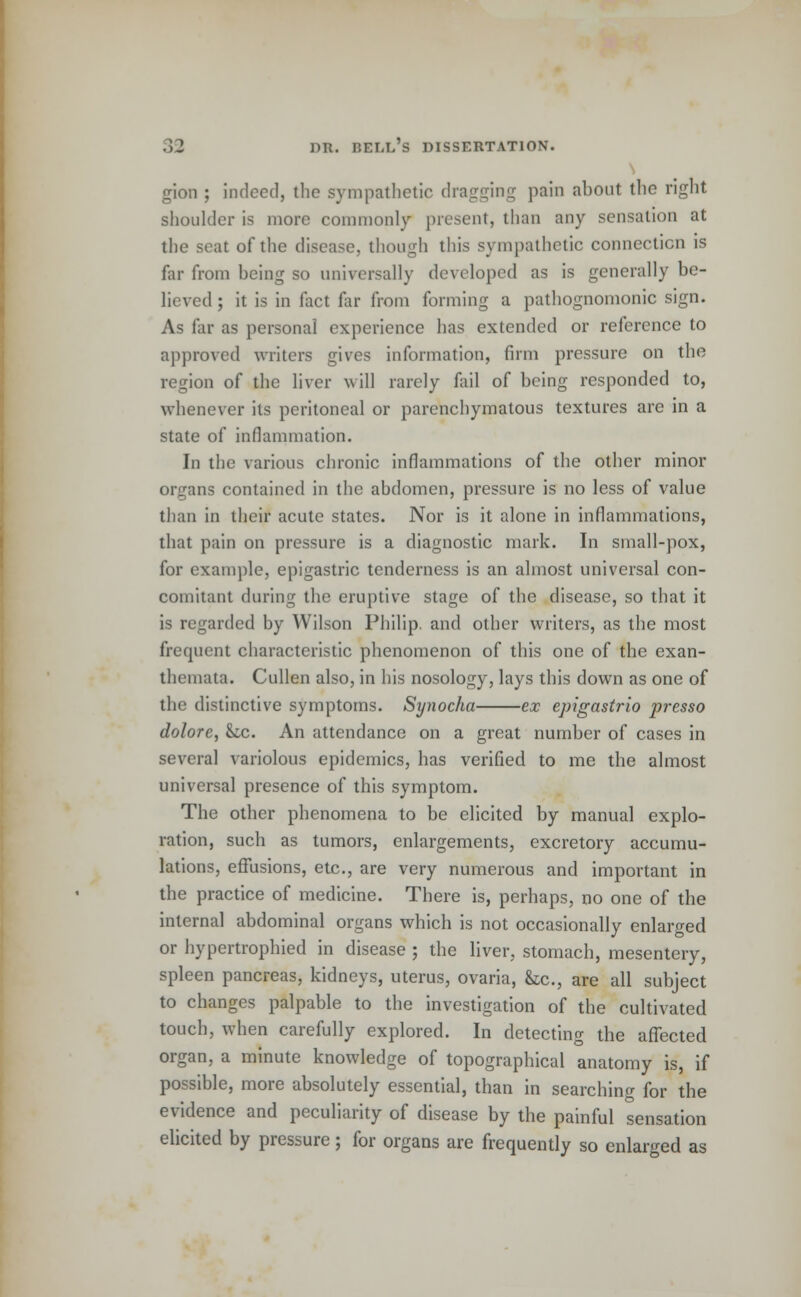 gion ; indeed, the sympathetic dragging pain about the right shoulder is more commonly present, than any sensation at the seat of the disease, though this sympathetic connection is far from heing so universally developed as is generally be- lieved ; it is in fact far from forming a pathognomonic sign. As far as personal experience has extended or reference to approved writers gives information, firm pressure on the region of the liver will rarely fail of being responded to, whenever its peritoneal or parenchymatous textures are in a state of inflammation. In the various chronic inflammations of the other minor organs contained in the abdomen, pressure is no less of value than in their acute states. Nor is it alone in inflammations, that pain on pressure is a diagnostic mark. In small-pox, for example, epigastric tenderness is an almost universal con- comitant dining the eruptive stage of the disease, so that it is regarded by Wilson Philip, and other writers, as the most frequent characteristic phenomenon of this one of the exan- themata. Cullen also, in his nosology, lays this down as one of the distinctive symptoms. Synocha ex epigastrio presso dolore, &c. An attendance on a great number of cases in several variolous epidemics, has verified to me the almost universal presence of this symptom. The other phenomena to be elicited by manual explo- ration, such as tumors, enlargements, excretory accumu- lations, effusions, etc., are very numerous and important in the practice of medicine. There is, perhaps, no one of the internal abdominal organs which is not occasionally enlarged or hypertrophied in disease ; the liver, stomach, mesentery, spleen pancreas, kidneys, uterus, ovaria, &c, are all subject to changes palpable to the investigation of the cultivated touch, when carefully explored. In detecting the affected organ, a minute knowledge of topographical anatomy is, if possible, more absolutely essential, than in searching for the evidence and peculiarity of disease by the painful sensation elicited by pressure; for organs are frequently so enlarged as