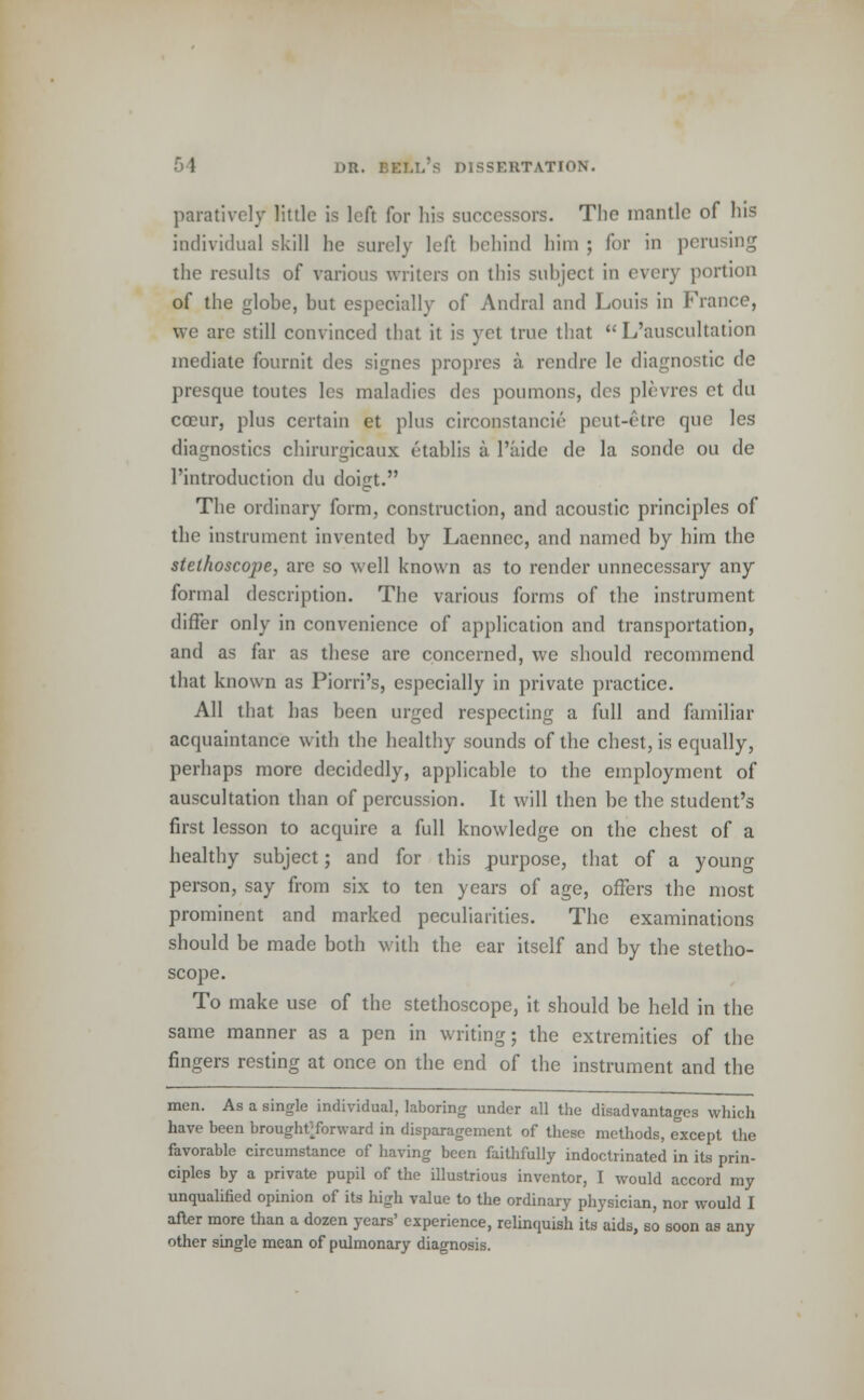 paratively little is left for his successors. The mantle of his individual skill he surely left behind him ; for in perusing the results of various writers on this subject in every portion of the globe, but especially of Andral and Louis in France, we are still convinced that it is yet true that  L'auscultation mediate fournit des signcs proprcs a rendre le diagnostic de presque toutes les maladies des poumons, dc* plevres ct du coeur, plus certain et plus circonstancie peut-etre que les diagnostics chirurgicaux etablis a l'aide de la sonde ou de l'introduction du doigt. The ordinary form, construction, and acoustic principles of the instrument invented by Laennec, and named by him the stethoscope, are so well known as to render unnecessary any formal description. The various forms of the instrument differ only in convenience of application and transportation, and as far as these are concerned, we should recommend that known as Piorri's, especially in private practice. All that has been urged respecting a full and familiar acquaintance with the healthy sounds of the chest, is equally, perhaps more decidedly, applicable to the employment of auscultation than of percussion. It will then be the student's first lesson to acquire a full knowledge on the chest of a healthy subject; and for this purpose, that of a young person, say from six to ten years of age, offers the most prominent and marked peculiarities. The examinations should be made both with the ear itself and by the stetho- scope. To make use of the stethoscope, it should be held in the same manner as a pen in writing; the extremities of the fingers resting at once on the end of the instrument and the men. As a single individual, laboring under all the disadvantages which have been broughtTorward in disparagement of these methods, except the favorable circumstance of having been faithfully indoctrinated in its prin- ciples by a private pupil of the illustrious inventor, I would accord my unqualified opinion of its high value to the ordinary physician, nor would I after more than a dozen years' experience, relinquish its aids, so soon as any other single mean of pulmonary diagnosis.