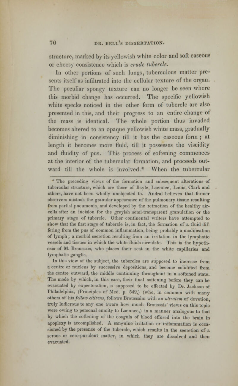 structure, marked by its yellowish white color and soft caseous or cheesy consistence which is crude tubercle. In other portions of such lungs, tuberculous matter pre- sents itself as infiltrated into the cellular texture of the organ. The peculiar spongy texture can no longer be seen where this morbid change has occurred. The specific yellowish white specks noticed in the other form of tubercle are also presented in this, and their progress to an entire change of the mass is identical. The whole portion thus invaded becomes altered to an opaque yellowish white mass, gradually diminishing in consistency till it has the caseous form ; at length it becomes more fluid, till it possesses the viscidity and fluidity of pus. This process of softening commences at the interior of the tubercular formation, and proceeds out- ward till the whole is involved.* When the tubercular * The preceding views of the formation and subsequent alterations of tubercular structure, which are those of Bayle, Laennec, Louis, Clark and others, have not been wholly unobjected to. Andral believes that former observers mistook the granular appearance of the pulmonary tissue resulting from partial pneumonia, and developed by the retraction of the healthy air- cells after an incision for the greyish semi-transparent granulation or the primary stage of tubercle. Other continental writers have attempted to show that the first stage of tubercle is, in fact, the formation of a fluid dif- fering from the pus of common inflammation, being probably a modification of lymph; a morbid secretion resulting from an irritation in the lymphatic vessels and tissues in which the white fluids circulate. This is the hypoth- esis of M. Broussais, who places their seat in the white capillaries and lymphatic ganglia. In this view of the subject, the tubercles are supposed to increase from a centre or nucleus by successive depositions, and become solidified from the centre outward, the middle continuing throughout in a softened state. The mode by which, in this case, their final softening before they can be evacuated by expectoration, is supposed to be effected by Dr. Jackson of Philadelphia, (Principles of Med. p. 542,) (who, in common with many others of his fellow citizens, follows Broussaim with an ultraism of devotion truly ludicrous to any one aware how much Broussais' views on this topic were owing to personal enmity to Laennec,) in a manner analogous to that by which the softening of the coagula of blood effused into the brain in apoplexy is accomplished. A sanguine irritation or inflammation is occa- sioned by the presence of the tubercle, which results in the secretion of a serous or seio-purulent matter, in which they are dissolved and then evacuated.