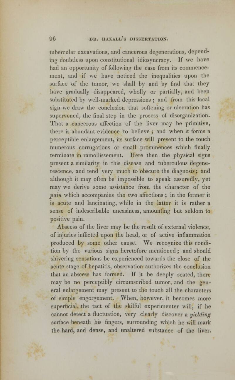 tubercular excavations, and cancerous degenerations, depend- ing doubtless upon constitutional idiosyncracy. If we have bad an opportunity of following the case from its commence- ment, and if we have noticed the inequalities upon the surface of the tumor, we shall by and by find that they have gradually disappeared, wholly or partially, and been substituted by well-marked depressions ; and from this local sign we draw the conclusion that softening or ulceration has supervened, the final step in the process of disorganization. That a cancerous affection of the liver may be primitive, there is abundant evidence to believe ; and when it forms a perceptible enlargement, its surface will present to the touch numerous corrugations or small prominences which finally terminate in ramollissement. Here then the physical signs present a similarity in this disease and tuberculous degene- rescence, and tend very much to obscure the diagnosis; and although it may often be impossible to speak assuredly, yet may we derive some assistance from the character of the pain which accompanies the two affections ; in the former it is acute and lancinating, while in the latter it is rather a sense of indescribable uneasiness, amounting but seldom to positive pain. Abscess of the liver may be the result of external violence, of injuries inflicted upon the head, or of active inflammation produced by some other cause. We recognize this condi- tion by the various signs heretofore mentioned ; and should shivering sensations be experienced towards the close of the acute stage of hepatitis, observation authorizes the conclusion that an abscess has formed. If it be deeply seated, there may be no perceptibly circumscribed tumor, and the gen- eral enlargement may present to the touch all the characters of simple engorgement. When, however, it becomes more superficial, the tact of the skilful experimenter will, if he cannot detect a fluctuation, very clearly discover a yielding surface beneath his fingers, surrounding which he will mark the hard, and dense, and unaltered substance of the liver.