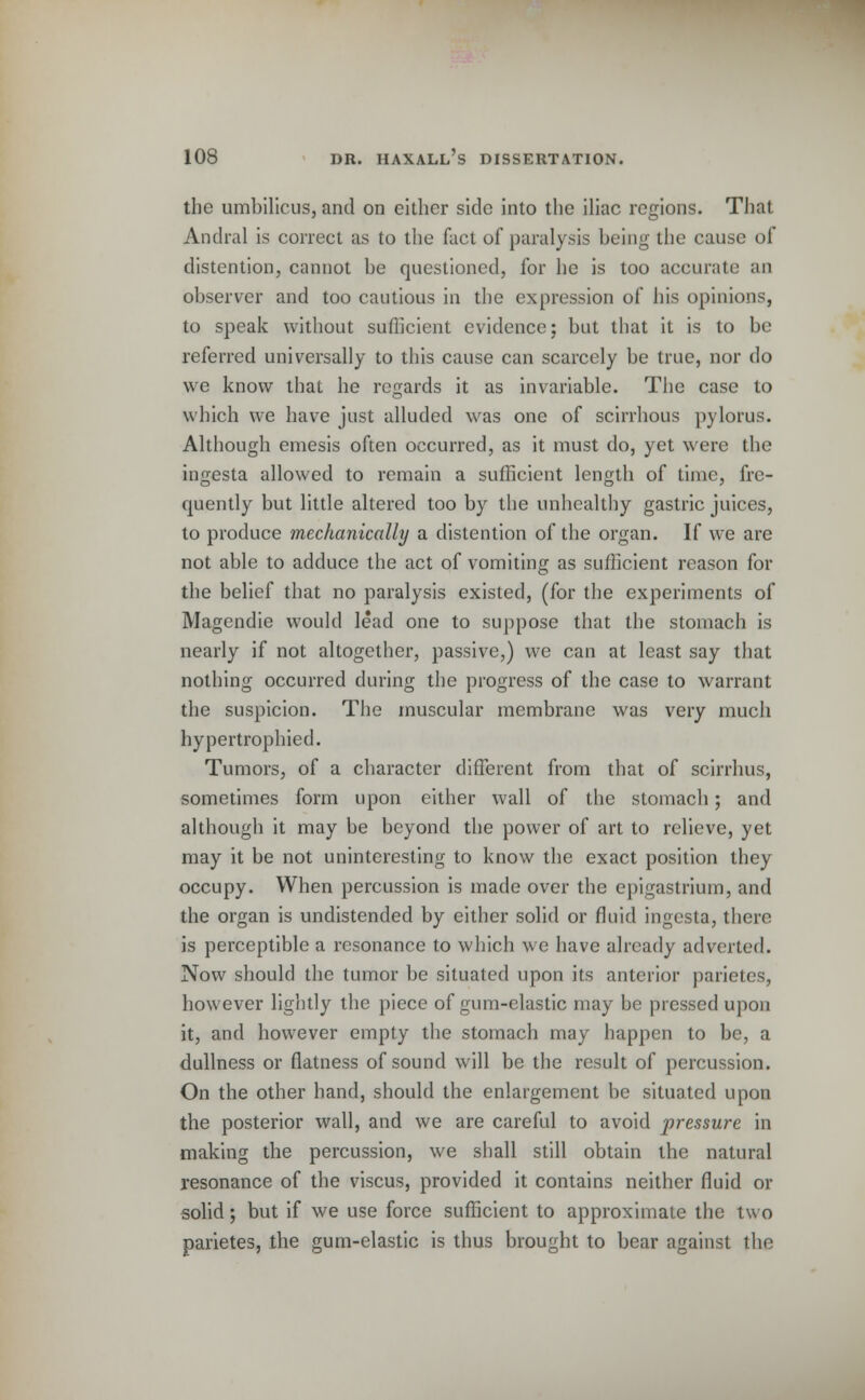 the umbilicus, and on either side into the iliac regions. That Andral is correct as to the fact of paralysis being the cause of distention, cannot be questioned, for he is too accurate an observer and too cautious in the expression of his opinions, to speak without sufficient evidence; but that it is to be referred universally to this cause can scarcely be true, nor do we know that he regards it as invariable. The case to which we have just alluded was one of scirrhous pylorus. Although emesis often occurred, as it must do, yet were the ingesta allowed to remain a sufficient length of time, fre- quently but little altered too by the unhealthy gastric juices, to produce mechanically a distention of the organ. If we are not able to adduce the act of vomiting as sufficient reason for the belief that no paralysis existed, (for the experiments of Magendie would lead one to suppose that the stomach is nearly if not altogether, passive,) we can at least say that nothing occurred during the progress of the case to warrant the suspicion. The muscular membrane was very much hypertrophied. Tumors, of a character different from that of scirrhus, sometimes form upon either wall of the stomach; and although it may be beyond the power of art to relieve, yet may it be not uninteresting to know the exact position they occupy. When percussion is made over the epigastrium, and the organ is undistended by either solid or fluid ingesta, there is perceptible a resonance to which we have already adverted. Now should the tumor be situated upon its anterior parietes, however lightly the piece of gum-elastic may be pressed upon it, and however empty the stomach may happen to be, a dullness or flatness of sound will be the result of percussion. On the other hand, should the enlargement be situated upon the posterior wall, and we are careful to avoid pressure in making the percussion, we shall still obtain the natural resonance of the viscus, provided it contains neither fluid or solid; but if we use force sufficient to approximate the two parietes, the gum-elastic is thus brought to bear against the