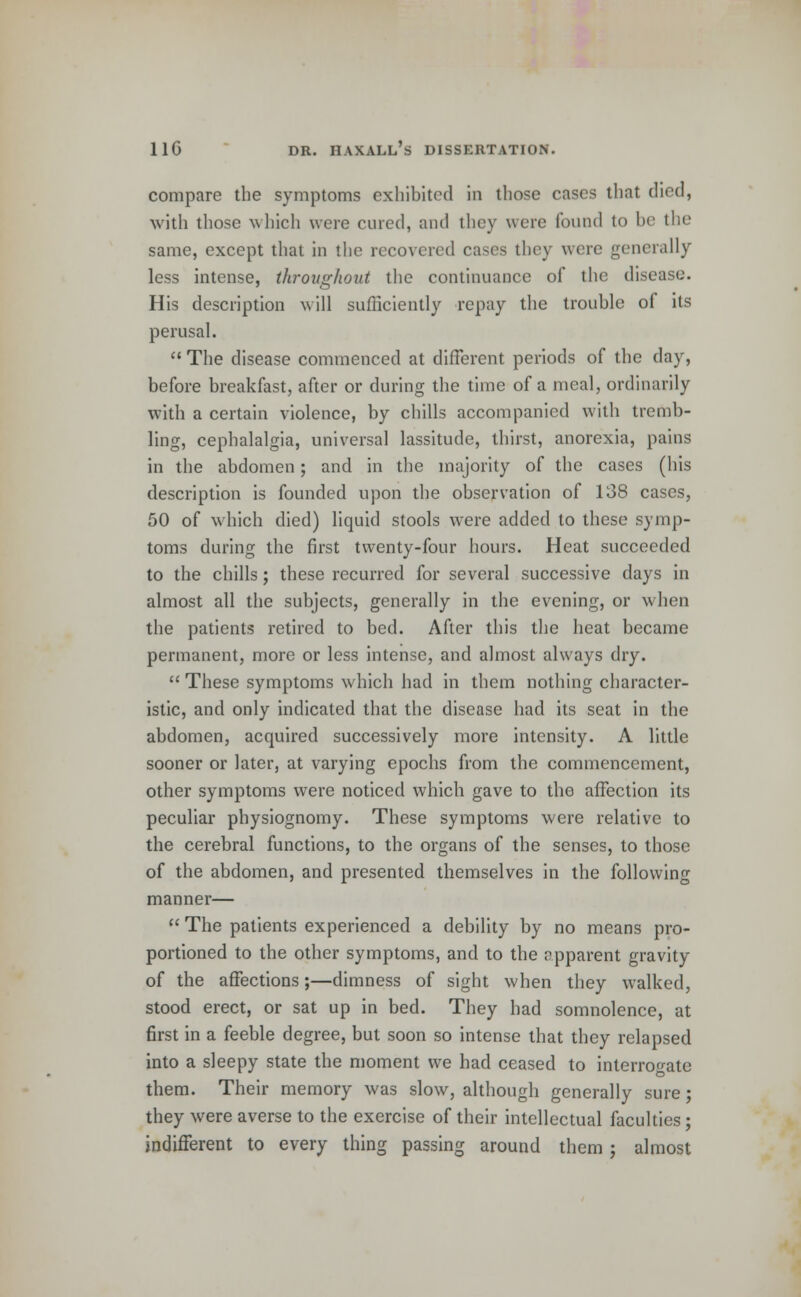 compare the symptoms exhibited in those cases that died, with those which were cured, and they were found to be the same, except that in the recovered cases they were generally less intense, throughout the continuance of the disease. His description will sufficiently repay the trouhle of its perusal.  The disease commenced at different periods of the day, before breakfast, after or during the time of a meal, ordinarily with a certain violence, by chills accompanied with tremb- ling, cephalalgia, universal lassitude, thirst, anorexia, pains in the abdomen; and in the majority of the cases (his description is founded upon the observation of 138 cases, 50 of which died) liquid stools were added to these symp- toms during the first twenty-four hours. Heat succeeded to the chills; these recurred for several successive days in almost all the subjects, generally in the evening, or when the patients retired to bed. After this the heat became permanent, more or less intense, and almost always dry.  These symptoms which had in them nothing character- istic, and only indicated that the disease had its seat in the abdomen, acquired successively more intensity. A little sooner or later, at varying epochs from the commencement, other symptoms were noticed which gave to the affection its peculiar physiognomy. These symptoms were relative to the cerebral functions, to the organs of the senses, to those of the abdomen, and presented themselves in the following manner—  The patients experienced a debility by no means pro- portioned to the other symptoms, and to the apparent gravity of the affections;—dimness of sight when they walked, stood erect, or sat up in bed. They had somnolence, at first in a feeble degree, but soon so intense that they relapsed into a sleepy state the moment we had ceased to interrogate them. Their memory was slow, although generally sure; they were averse to the exercise of their intellectual faculties; indifferent to every thing passing around them ; almost