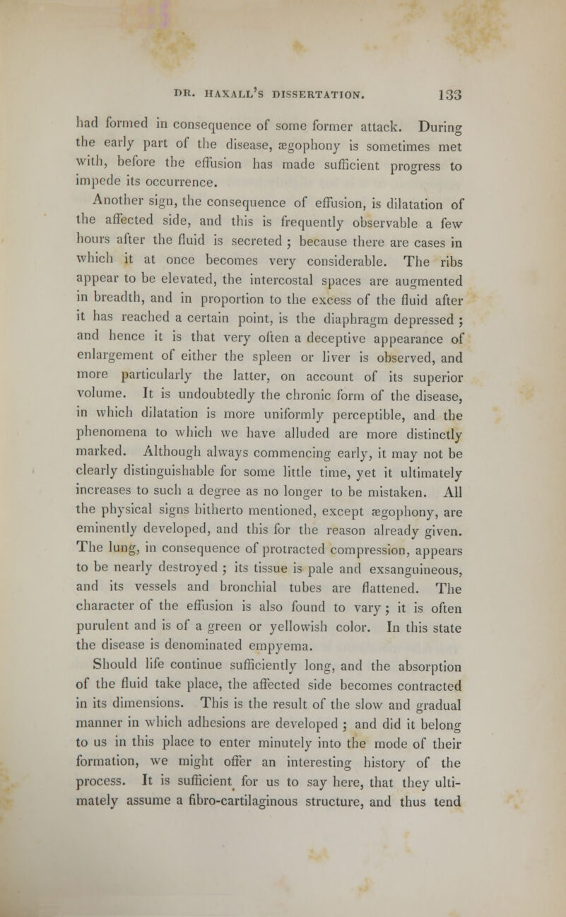had formed in consequence of some former attack. During the early part of the disease, aegophony is sometimes met with, before the effusion has made sufficient progress to impede its occurrence. Another sign, the consequence of effusion, is dilatation of the affected side, and this is frequently observable a few hours after the fluid is secreted ; because there are cases in which it at once becomes very considerable. The ribs appear to be elevated, the intercostal spaces are augmented in breadth, and in proportion to the excess of the fluid after it has reached a certain point, is the diaphragm depressed ; and hence it is that very often a deceptive appearance of enlargement of either the spleen or liver is observed, and more particularly the latter, on account of its superior volume. It is undoubtedly the chronic form of the disease, in which dilatation is more uniformly perceptible, and the phenomena to which we have alluded are more distinctly marked. Although always commencing early, it may not be clearly distinguishable for some little time, yet it ultimately increases to such a degree as no longer to be mistaken. All the physical signs hitherto mentioned, except aegophony, are eminently developed, and this for the reason already given. The lung, in consequence of protracted compression, appears to be nearly destroyed ; its tissue is pale and exsanguineous, and its vessels and bronchial tubes are flattened. The character of the effusion is also found to vary ; it is often purulent and is of a green or yellowish color. In this state the disease is denominated empyema. Should life continue sufficiently long, and the absorption of the fluid take place, the affected side becomes contracted in its dimensions. This is the result of the slow and gradual manner in which adhesions are developed ; and did it belong to us in this place to enter minutely into the mode of their formation, we might offer an interesting history of the process. It is sufficient^ for us to say here, that they ulti- mately assume a fibro-cartilaginous structure, and thus tend