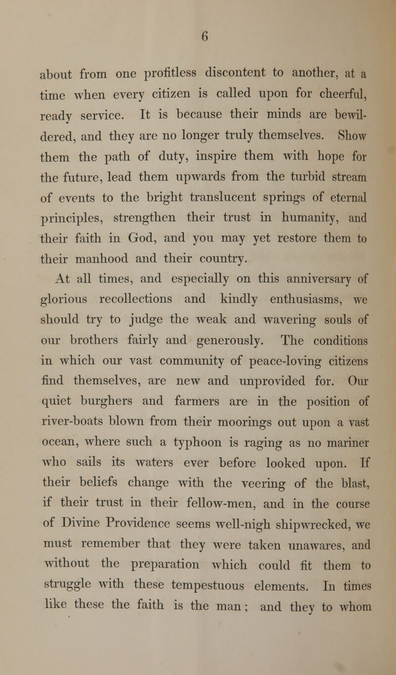 about from one profitless discontent to another, at a time when every citizen is called upon for cheerful, ready service. It is because their minds are bewil- dered, and they are no longer truly themselves. Show them the path of duty, inspire them with hope for the future, lead them upwards from the turbid stream of events to the bright translucent springs of eternal principles, strengthen their trust in humanity, and their faith in God, and you may yet restore them to their manhood and their country. At all times, and especially on this anniversary of glorious recollections and kindly enthusiasms, we should try to judge the weak and wavering souls of our brothers fairly and generously. The conditions in which our vast community of peace-loving citizens find themselves, are new and unprovided for. Our quiet burghers and farmers are in the position of river-boats blown from their moorings out upon a vast ocean, where such a typhoon is raging as no mariner who sails its waters ever before looked upon. If their beliefs change with the veering of the blast, if their trust in their fellow-men, and in the course of Divine Providence seems well-nigh shipwrecked, we must remember that they were taken unawares, and without the preparation which could fit them to struggle with these tempestuous elements. In times like these the faith is the man; and they to whom