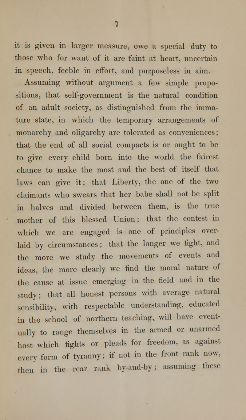 it is given in larger measure, owe a special duty to those who for want of it are faint at heart, uncertain in speech, feeble in effort, and purposeless in aim. Assuming without argument a few simple propo- sitions, that self-government is the natural condition of an adult society, as distinguished from the imma- ture state, in which the temporary arrangements of monarchy and oligarchy are tolerated as conveniences; that the end of all social compacts is or ought to be to give every child born into the world the fairest chance to make the most and the best of itself that laws can give it; that Liberty, the one of the two claimants who swears that her babe shall not be split in halves and divided between them, is the true mother of this blessed Union; that the contest in which we are engaged is one of principles over- laid by circumstances; that the longer we fight, and the more we study the movements of events and ideas, the more clearly we find the moral nature of the cause at issue emerging in the field and in the study; that all honest persons with average natural sensibility, with respectable understanding, educated in the school of northern teaching, will have event- ually to range themselves in the armed or unarmed host which fights or pleads for freedom, as against every form of tyranny; if not in the front rank now, then in the rear rank by-and-by; assuming these