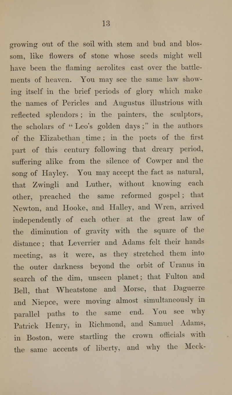growing out of the soil with, stem and bud and blos- som, like flowers of stone whose seeds might well have been the flaming aerolites cast over the battle- ments of heaven. You may see the same law show- ing itself in the brief periods of glory which make the names of Pericles and Augustus illustrious with reflected splendors ; in the painters, the sculptors, the scholars of Leo's golden days; in the authors of the Elizabethan time ; in the poets of the first part of this century following that dreary period, suffering alike from the silence of Cowper and the song of Hayley. You may accept the fact as natural, that Zwingli and Luther, without knowing each other, preached the same reformed gospel; that Newton, and Hooke, and Halley, and Wren, arrived independently of each other at the great law of the diminution of gravity with the square of the distance; that Leverrier and Adams felt their hands meeting, as it were, as they stretched them into the outer darkness beyond the orbit of Uranus in search of the dim, unseen planet; that Fulton and Bell, that Wheatstone and Morse, that Daguerre and Niepce, were moving almost simultaneously in parallel paths to the same end. You see why Patrick Henry, in Richmond, and Samuel Adams, in Boston, were startling the crown officials with the same accents of liberty, and why the Meek-