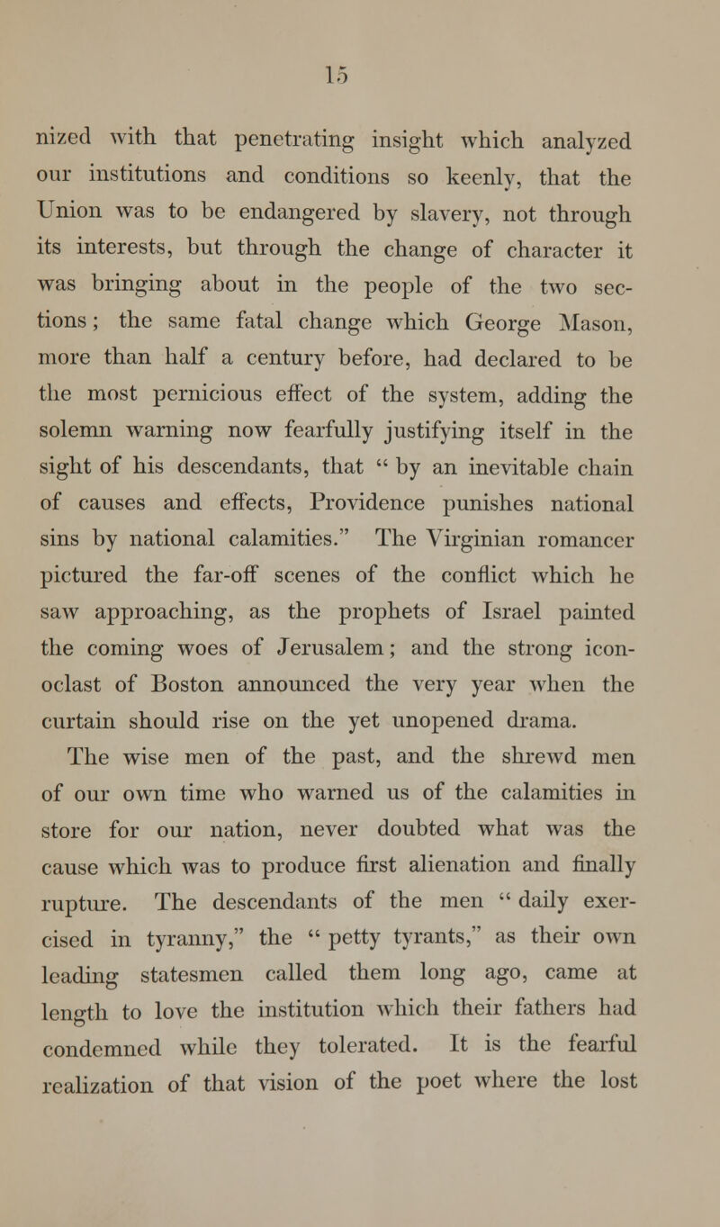 nized with that penetrating insight which analyzed our institutions and conditions so keenly, that the Union was to be endangered by slavery, not through its interests, but through the change of character it was bringing about in the people of the two sec- tions ; the same fatal change which George Mason, more than half a century before, had declared to be the most pernicious effect of the system, adding the solemn warning now fearfully justifying itself in the sight of his descendants, that by an inevitable chain of causes and effects, Providence punishes national sins by national calamities. The Virginian romancer pictured the far-off scenes of the conflict which he saw approaching, as the prophets of Israel painted the coming woes of Jerusalem; and the strong icon- oclast of Boston announced the very year when the curtain should rise on the yet unopened drama. The wise men of the past, and the shrewd men of our own time who warned us of the calamities in store for our nation, never doubted what was the cause which was to produce first alienation and finally rupture. The descendants of the men  daily exer- cised in tyranny, the  petty tyrants, as their own leading statesmen called them long ago, came at length to love the institution which their fathers had condemned while they tolerated. It is the fearful realization of that vision of the poet where the lost