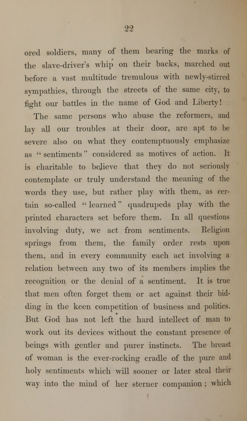 ored soldiers, many of them bearing the marks of the slave-driver's whip on their backs, marched out before a vast multitude tremulous with newly-stirred sympathies, through the streets of the same city, to fight our battles in the name of God and Liberty! The same persons who abuse the reformers, and lay all our troubles at their door, are apt to be severe also on what they contemptuously emphasize as  sentiments considered as motives of action. It is charitable to believe that they do not seriously contemplate or truly understand the meaning of the words they use, but rather play with them, as cer- tain so-called  learned quadrupeds play with the printed characters set before them. In all questions involving duty, we act from sentiments. Religion springs from them, the family order rests upon them, and in every community each act involving a relation between any two of its members implies the recognition or the denial of a sentiment. It is true that men often forget them or act against their bid- ding in the keen competition of business and politics. But God has not left the hard intellect of man to work out its devices without the constant presence of beings with gentler and purer instincts. The breast of woman is the ever-rocking cradle of the pure and holy sentiments which will sooner or later steal their way into the mind of her sterner companion ; which