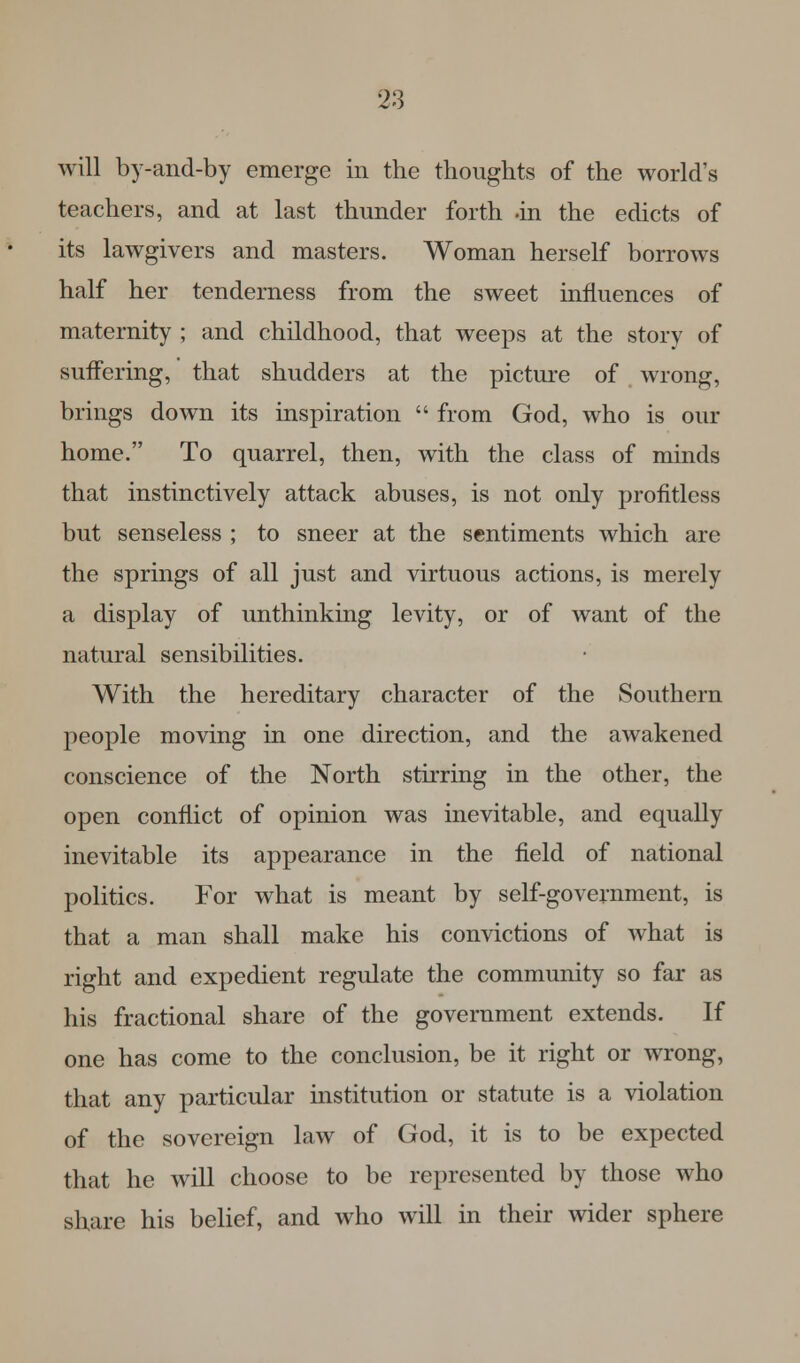 will by-and-by emerge in the thoughts of the world's teachers, and at last thunder forth .in the edicts of its lawgivers and masters. Woman herself borrows half her tenderness from the sweet influences of maternity ; and childhood, that weeps at the story of suffering, that shudders at the picture of wrong, brings down its inspiration  from God, who is our home. To quarrel, then, with the class of minds that instinctively attack abuses, is not only profitless but senseless ; to sneer at the sentiments which are the springs of all just and virtuous actions, is merely a display of unthinking levity, or of want of the natural sensibilities. With the hereditary character of the Southern people moving in one direction, and the awakened conscience of the North stirring in the other, the open conflict of opinion was inevitable, and equally inevitable its appearance in the field of national politics. For what is meant by self-government, is that a man shall make his convictions of what is right and expedient regulate the community so far as his fractional share of the government extends. If one has come to the conclusion, be it right or wrong, that any particular institution or statute is a violation of the sovereign law of God, it is to be expected that he will choose to be represented by those who share his belief, and who will in their wider sphere