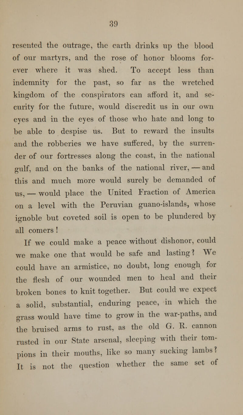 resented the outrage, the earth drinks up the blood of our martyrs, and the rose of honor blooms for- ever where it was shed. To accept less than indemnity for the past, so far as the wretched kingdom of the conspirators can afford it, and se- curity for the future, would discredit us in our own eyes and in the eyes of those who hate and long to be able to despise us. But to reward the insults and the robberies we have suffered, by the surren- der of our fortresses along the coast, in the national gulf, and on the banks of the national river, — and this and much more would surely be demanded of Us5 — would place the United Fraction of America on a level with the Peruvian guano-islands, whose ignoble but coveted soil is open to be plundered by all comers ! If we could make a peace without dishonor, could we make one that would be safe and lasting1? We could have an armistice, no doubt, long enough for the flesh of our wounded men to heal and their broken bones to knit together. But could we expect a solid, substantial, enduring peace, in which the grass would have time to grow in the war-paths, and the bruised arms to rust, as the old G. K. cannon rusted in our State arsenal, sleeping with their tam- pions in their mouths, like so many sucking lambs? It is not the question whether the same set of