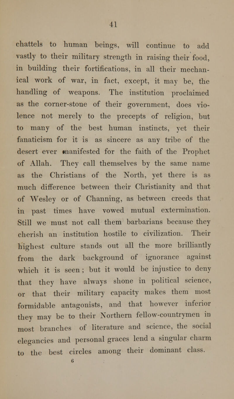 chattels to human beings, will continue to add vastly to their military strength in raising their food, in building their fortifications, in all their mechan- ical work of war, in fact, except, it may be, the handling of weapons. The institution proclaimed as the corner-stone of their government, does vio- lence not merely to the precepts of religion, but to many of the best human instincts, yet their fanaticism for it is as sincere as any tribe of the desert ever manifested for the faith of the Prophet of Allah. They call themselves by the same name as the Christians of the North, yet there is as much difference between their Christianity and that of Wesley or of Channing, as between creeds that in past times have vowed mutual extermination. Still we must not call them barbarians because they cherish an institution hostile to civilization. Their highest culture stands out all the more brilliantly from the dark background of ignorance against which it is seen ; but it would be injustice to deny that they have always shone in political science, or that their military capacity makes them most formidable antagonists, and that however inferior they may be to their Northern fellow-countrymen in most branches of literature and science, the social elegancies and personal graces lend a singular charm to the best circles among their dominant class.