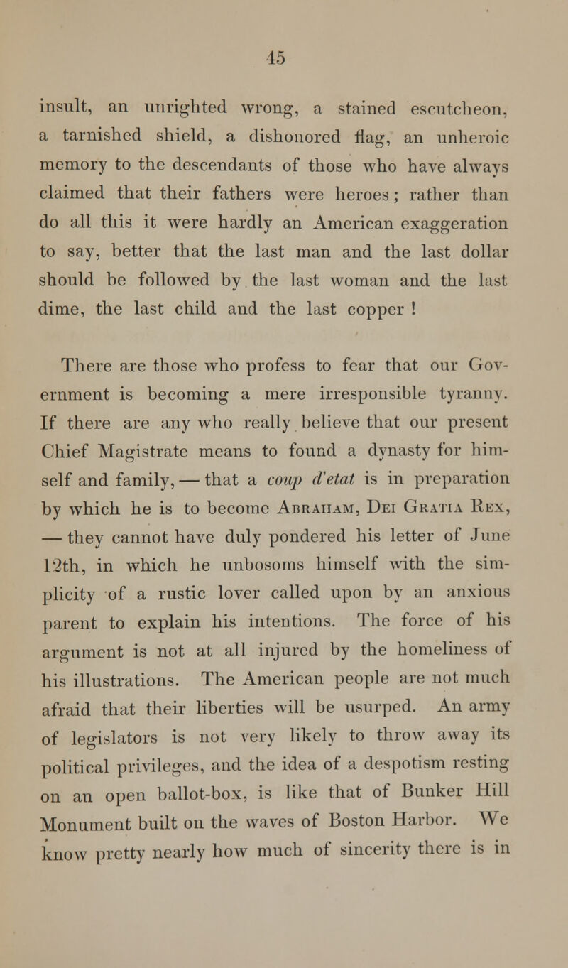 insult, an unrighted wrong, a stained escutcheon, a tarnished shield, a dishonored flag, an unheroic memory to the descendants of those who have always claimed that their fathers were heroes; rather than do all this it were hardly an American exaggeration to say, better that the last man and the last dollar should be followed by the last woman and the last dime, the last child and the last copper ! There are those who profess to fear that our Gov- ernment is becoming a mere irresponsible tyranny. If there are any who really believe that our present Chief Magistrate means to found a dynasty for him- self and family, — that a coup d'etat is in preparation by which he is to become Abraham, Dei Gratia Rex, — they cannot have duly pondered his letter of June 12th, in which he unbosoms himself with the sim- plicity of a rustic lover called upon by an anxious parent to explain his intentions. The force of his argument is not at all injured by the homeliness of his illustrations. The American people are not much afraid that their liberties will be usurped. An army of legislators is not very likely to throw away its political privileges, and the idea of a despotism resting on an open ballot-box, is like that of Bunker Hill Monument built on the waves of Boston Harbor. We know pretty nearly how much of sincerity there is in