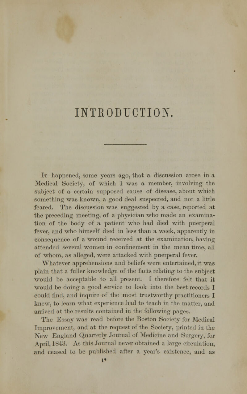 INTRODUCTION. It happened, some years ago, that a discussion arose in a Medical Society, of which I was a member, involving the subject of a certain supposed cause of disease, about which something was known, a good deal suspected, and not a little feared. The discussion was suggested by a case, reported at the preceding meeting, of a physician who made an examina- tion of the body of a patient who had died with puerperal fever, and who himself died in less than a week, apparently in consequence of a wound received at the examination, having attended several women in confinement in the mean time, all of whom, as alleged, were attacked with puerperal fever. Whatever apprehensions and beliefs were entertained, it was plain that a fuller knowledge of the facts relating to the subject would be acceptable to all present. I therefore felt that it would be doing a good service to look into the best records I could find, and inquire of the most trustworthy practitioners I knew, to learn what experience had to teach in the matter, and arrived at the results contained in the following pages. The Essay was read before the Boston Society for Medical Improvement, and at the request of the Society, printed in the New England Quarterly Journal of Medicine and Surgery, for April, 1843. As this Journal never obtained a large circulation, and ceased to be published after a year's existence, and as 1»