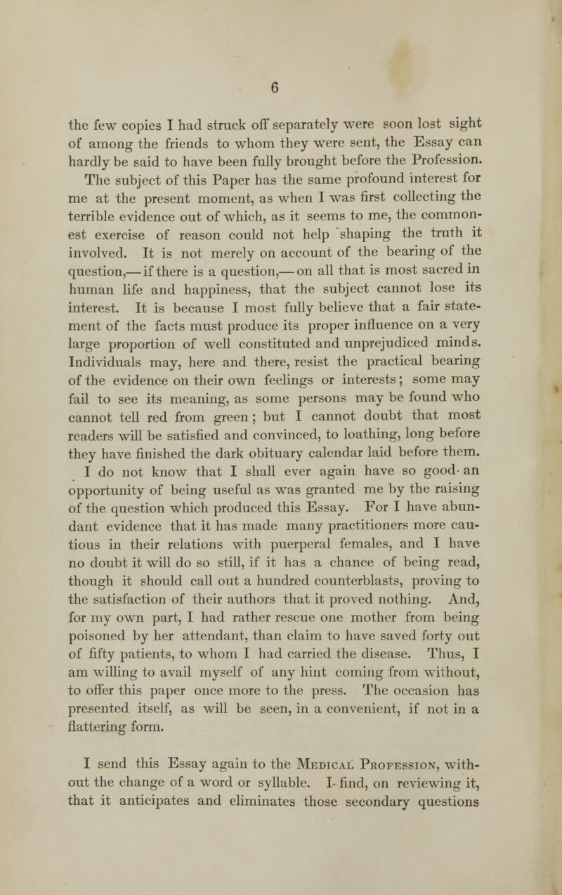 of among the friends to whom they were sent, the Essay can hardly be said to have been fully brought before the Profession. The subject of this Paper has the same profound interest for me at the present moment, as when I was first collecting the terrible evidence out of which, as it seems to me, the common- est exercise of reason could not help 'shaping the truth it involved. It is not merely on account of the bearing of the question,— if there is a question,— on all that is most sacred in human life and happiness, that the subject cannot lose its interest. It is because I most fully believe that a fair state- ment of the facts must produce its proper influence on a very large proportion of well constituted and unprejudiced minds. Individuals may, here and there, resist the practical bearing of the evidence on their own feelings or interests; some may fail to see its meaning, as some persons may be found who cannot tell red from green; but I cannot doubt that most readers will be satisfied and convinced, to loathing, long before they have finished the dark obituary calendar laid before them. I do not know that I shall ever again have so good- an opportunity of being useful as was granted me by the raising of the question which produced this Essay. For I have abun- dant evidence that it has made many practitioners more cau- tious in their relations with puerperal females, and I have no doubt it will do so still, if it has a chance of being read, though it should call out a hundred counterblasts, proving to the satisfaction of their authors that it proved nothing. And, for my own part, I had rather rescue one mother from being poisoned by her attendant, than claim to have saved forty out of fifty patients, to whom I had carried the disease. Thus, I am willing to avail myself of any hint coming from without, to offer this paper once more to the press. The occasion has presented itself, as will be seen, in a convenient, if not in a flattering form. I send this Essay again to the Medical Profession, with- out the change of a word or syllable. I- find, on reviewing it, that it anticipates and eliminates those secondary questions